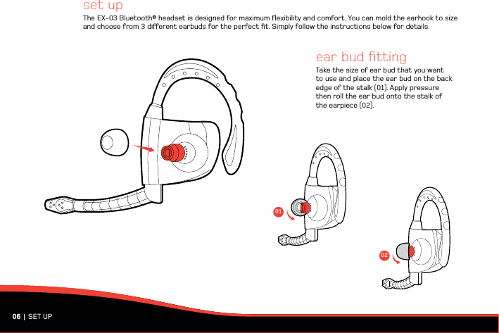 set up The EX-03 Bluetooth® headset is designed for maximum ﬂexibility and comfort. You can mold the earhook to size and choose from 3 dierent earbuds for the perfect ﬁt. Simply follow the instructions below for details. 06 |  SET UPear bud ﬁttingTake the size of ear bud that you want to use and place the ear bud on the back edge of the stalk (01). Apply pressure then roll the ear bud onto the stalk of the earpiece (02).0102