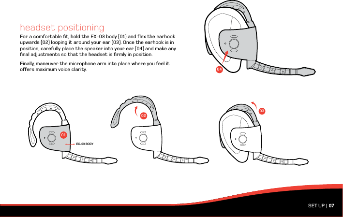 03SET UP | 07headset positioningFor a comfortable ﬁt, hold the EX-03 body (01) and ﬂex the earhook upwards (02) looping it around your ear (03). Once the earhook is in position, carefully place the speaker into your ear (04) and make any ﬁnal adjustments so that the headset is ﬁrmly in position. Finally, maneuver the microphone arm into place where you feel it oers maximum voice clarity.010204EX-03 BODY
