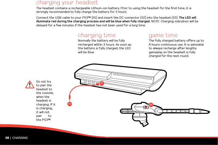 08 | CHARGINGcharging your headsetThe headset contains a rechargeable Lithium-ion battery. Prior to using the headset for the ﬁrst time, it is strongly recommended to fully charge the battery for 3 hours.Connect the USB cable to your PS3™ (01) and insert the DC connector (02) into the headset (03). The LED will illuminate red during the charging process and will be blue when fully charged. NOTE: Charging indication will be delayed for a few minutes if the headset has not been used for a long time.game timeThe fully charged battery oers up to 6 hours continuous use. It is advisable to always recharge aer lengthy gameplay so the headset is fully charged for the next round.charging timeNormally the battery will be fully recharged within 3 hours. As soon as the battery is fully charged, the LED will be Blue. Do not try to pair the headset to the  console,                           when the headset is charging. If it is charging, it will not pair       to the PS3™.0102 03