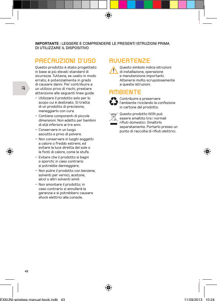 IT43IMPORTANTE : LEGGERE E COMPRENDERE LE PRESENTI ISTRUZIONI PRIMA  DI UTILIZZARE IL DISPOSITIVOPRECAUZIONI D’USOQuesto prodotto è stato progettato in base ai più elevati standard di sicurezza. Tuttavia, se usato in modo errato, è potenzialmente in grado di causare danni. Per contribuire a un utilizzo privo di rischi, prestare attenzione alle seguenti linee guida:•  Utilizzare il prodotto solo per lo scopo cui è destinato. Si tratta di un prodotto di precisione, maneggiarlo con cura.•  Contiene componenti di piccole dimensioni. Non adatto per bambini di età inferiore ai tre anni. •  Conservare in un luogo asciutto e privo di polvere. •  Non conservare in luoghi soggetti a calore o freddo estremi, ed evitare la luce diretta del sole o le fonti di calore, come le stufe.•  Evitare che il prodotto si bagni o sporchi; in caso contrario si potrebbe danneggiare; •  Non pulire il prodotto con benzene, solventi per vernici, acetone, alcol o altri solventi simili. •  Non smontare il prodotto; in caso contrario si annullerà la garanzia e si potrebbero causare shock elettrici alla console.AVVERTENZEQuesto simbolo indica istruzioni di installazione, operazione e manutenzione importanti. Attenersi molto scrupolosamente a queste istruzioni.AMBIENTEContribuire a preservare l’ambiente riciclando la confezione in cartone del prodotto.Questo prodotto NON può essere smaltito tra i normali riﬁuti domestici. Smaltirlo separatamente. Portarlo presso un punto di raccolta di riﬁuti elettrici.EX6UNI-wireless-manual-book.indb   43 11/09/2013   10:24