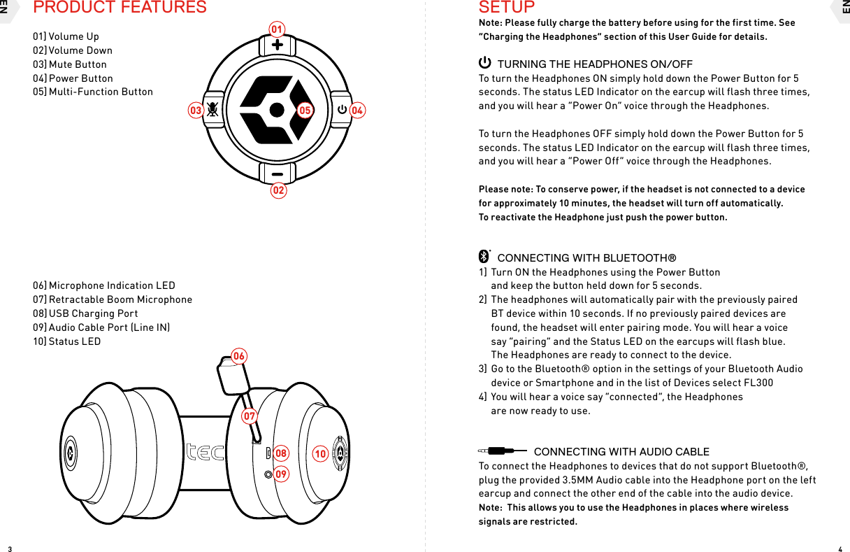 ENEN4304020506070809100103SETUPNote: Please fully charge the battery before using for the first time. See “Charging the Headphones” section of this User Guide for details.  TURNING THE HEADPHONES ON/OFFTo turn the Headphones ON simply hold down the Power Button for 5 seconds. The status LED Indicator on the earcup will flash three times, and you will hear a “Power On” voice through the Headphones.To turn the Headphones OFF simply hold down the Power Button for 5 seconds. The status LED Indicator on the earcup will flash three times, and you will hear a “Power Off” voice through the Headphones.Please note: To conserve power, if the headset is not connected to a device for approximately 10 minutes, the headset will turn off automatically.  To reactivate the Headphone just push the power button.  CONNECTING WITH BLUETOOTH® 1] Turn ON the Headphones using the Power Button and keep the button held down for 5 seconds.2] The headphones will automatically pair with the previously paired  BT device within 10 seconds. If no previously paired devices are  found, the headset will enter pairing mode. You will hear a voice  say “pairing” and the Status LED on the earcups will flash blue.  The Headphones are ready to connect to the device.3] Go to the Bluetooth® option in the settings of your Bluetooth Audio device or Smartphone and in the list of Devices select FL3004] You will hear a voice say “connected”, the Headphones  are now ready to use.      CONNECTING WITH AUDIO CABLETo connect the Headphones to devices that do not support Bluetooth®, plug the provided 3.5MM Audio cable into the Headphone port on the left earcup and connect the other end of the cable into the audio device.Note:  This allows you to use the Headphones in places where wireless signals are restricted. PRODUCT FEATURES01] Volume Up02] Volume Down03] Mute Button04] Power Button05] Multi-Function Button06] Microphone Indication LED07] Retractable Boom Microphone08] USB Charging Port09] Audio Cable Port (Line IN)10] Status LED