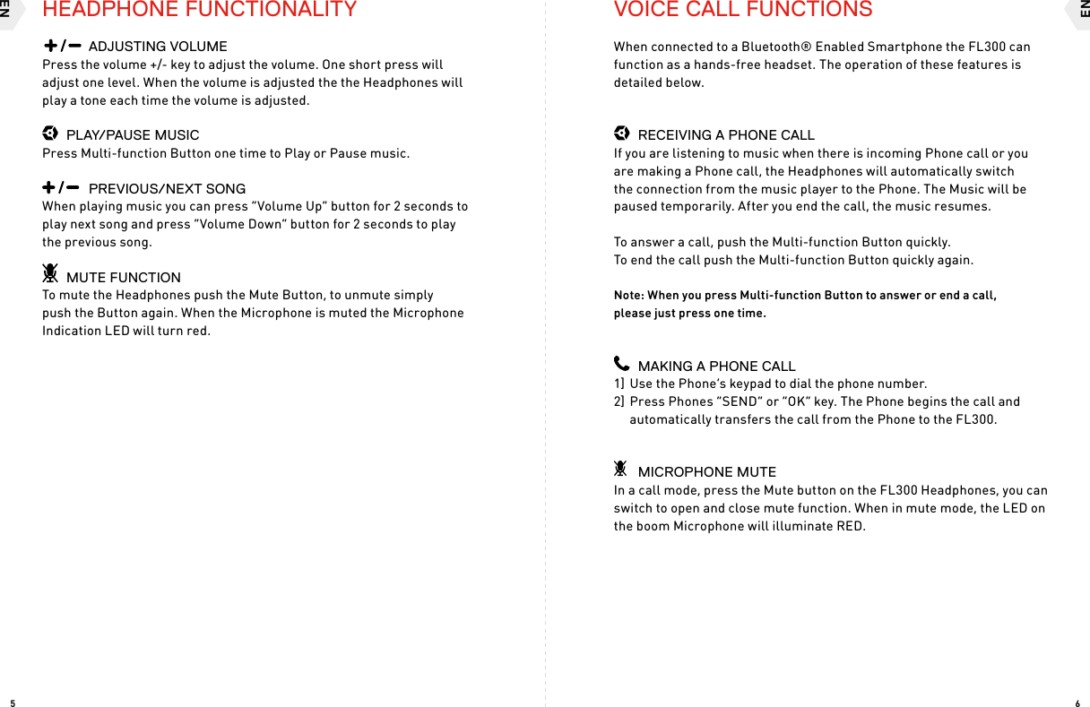 ENEN65HEADPHONE FUNCTIONALITY    ADJUSTING VOLUMEPress the volume +/- key to adjust the volume. One short press will adjust one level. When the volume is adjusted the the Headphones will play a tone each time the volume is adjusted.  PLAY/PAUSE MUSICPress Multi-function Button one time to Play or Pause music.    PREVIOUS/NEXT SONG When playing music you can press “Volume Up” button for 2 seconds to play next song and press “Volume Down” button for 2 seconds to play the previous song.  MUTE FUNCTIONTo mute the Headphones push the Mute Button, to unmute simply push the Button again. When the Microphone is muted the Microphone Indication LED will turn red.VOICE CALL FUNCTIONSWhen connected to a Bluetooth® Enabled Smartphone the FL300 can function as a hands-free headset. The operation of these features is detailed below.  RECEIVING A PHONE CALLIf you are listening to music when there is incoming Phone call or you are making a Phone call, the Headphones will automatically switch the connection from the music player to the Phone. The Music will be paused temporarily. After you end the call, the music resumes.To answer a call, push the Multi-function Button quickly.  To end the call push the Multi-function Button quickly again.Note: When you press Multi-function Button to answer or end a call,  please just press one time.  MAKING A PHONE CALL1] Use the Phone’s keypad to dial the phone number.2] Press Phones “SEND” or “OK” key. The Phone begins the call and  automatically transfers the call from the Phone to the FL300.  MICROPHONE MUTEIn a call mode, press the Mute button on the FL300 Headphones, you can switch to open and close mute function. When in mute mode, the LED on the boom Microphone will illuminate RED.