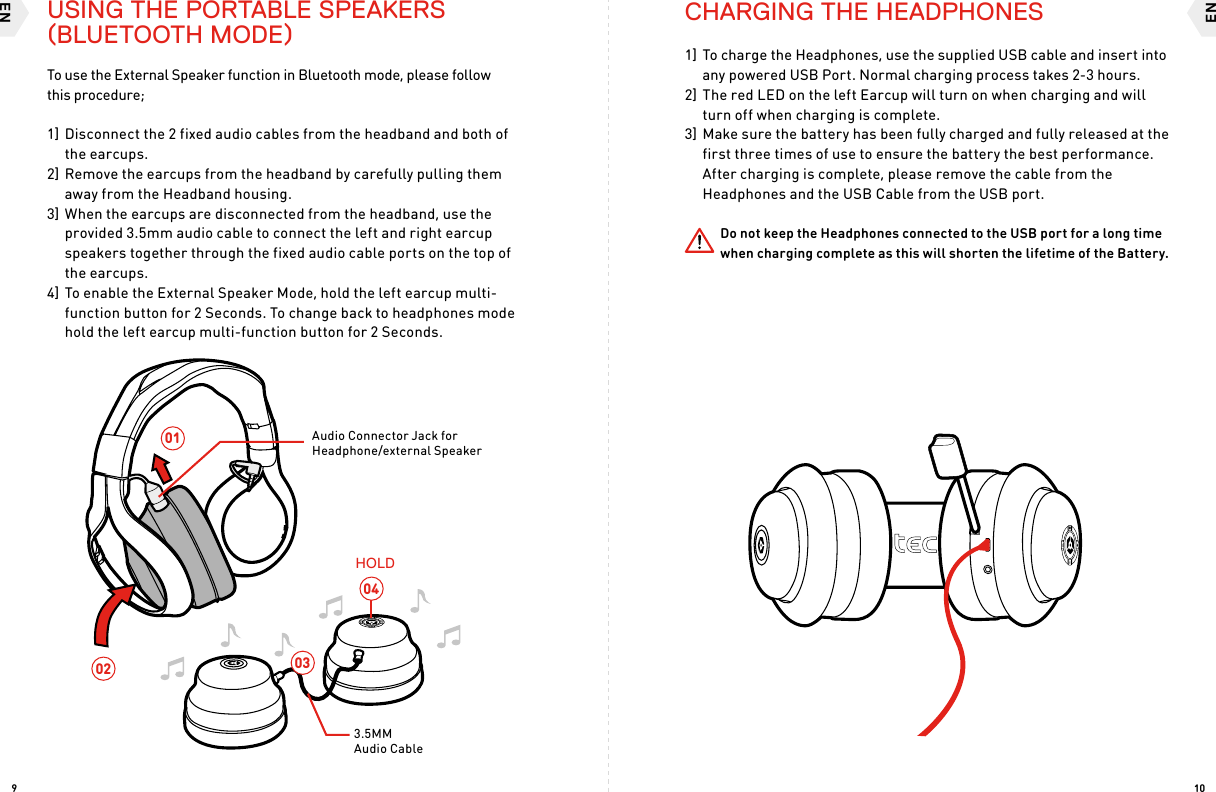 ENEN109030402013.5MM Audio CableHOLDAudio Connector Jack for Headphone/external Speaker To use the External Speaker function in Bluetooth mode, please follow  this procedure;1] Disconnect the 2 fixed audio cables from the headband and both of the earcups. 2] Remove the earcups from the headband by carefully pulling them away from the Headband housing.3] When the earcups are disconnected from the headband, use the provided 3.5mm audio cable to connect the left and right earcup speakers together through the fixed audio cable ports on the top of the earcups.4] To enable the External Speaker Mode, hold the left earcup multi-function button for 2 Seconds. To change back to headphones mode hold the left earcup multi-function button for 2 Seconds. CHARGING THE HEADPHONES1] To charge the Headphones, use the supplied USB cable and insert into any powered USB Port. Normal charging process takes 2-3 hours. 2] The red LED on the left Earcup will turn on when charging and will turn off when charging is complete.3] Make sure the battery has been fully charged and fully released at the first three times of use to ensure the battery the best performance. After charging is complete, please remove the cable from the Headphones and the USB Cable from the USB port. Do not keep the Headphones connected to the USB port for a long time when charging complete as this will shorten the lifetime of the Battery.USING THE PORTABLE SPEAKERS (BLUETOOTH MODE)