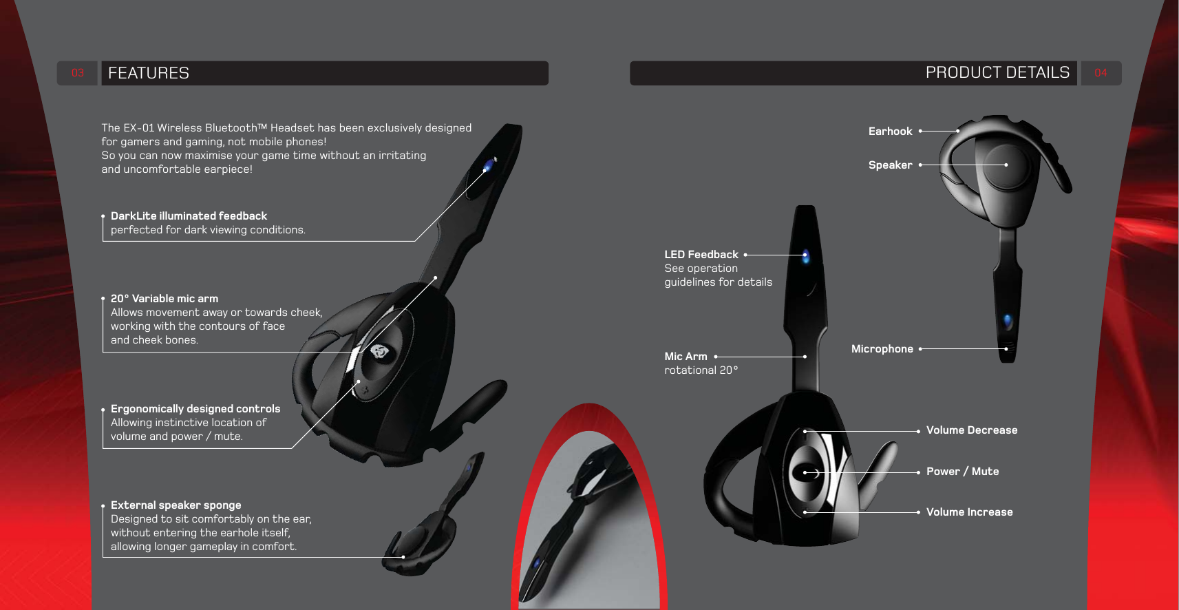 FEATURES03DarkLite illuminated feedbackperfected for dark viewing conditions.20° Variable mic armAllows movement away or towards cheek,working with the contours of faceand cheek bones.Ergonomically designed controlsAllowing instinctive location ofvolume and power / mute.External speaker sponge Designed to sit comfortably on the ear,without entering the earhole itself,allowing longer gameplay in comfort.The EX-01 Wireless Bluetooth™ Headset has been exclusively designedfor gamers and gaming, not mobile phones!So you can now maximise your game time without an irritatingand uncomfortable earpiece!PRODUCT DETAILS 04Volume DecreasePower / MuteVolume IncreaseEarhookSpeakerMicrophoneMic Armrotational 20°LED FeedbackSee operation guidelines for details
