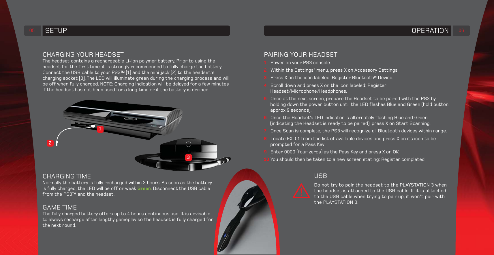 05 SETUPCHARGING YOUR HEADSETThe headset contains a rechargeable Li-ion polymer battery. Prior to using the headset for the first time, it is strongly recommended to fully charge the battery.Connect the USB cable to your PS3™ [1] and the mini jack [2] to the headset&apos;s charging socket [3]. The LED will illuminate green during the charging process and will be off when fully charged. NOTE: Charging indication will be delayed for a few minutes if the headset has not been used for a long time or if the battery is drained.CHARGING TIMENormally the battery is fully recharged within 3 hours. As soon as the battery is fully charged, the LED will be off or weak Green. Disconnect the USB cable from the PS3™ and the headset.GAME TIMEThe fully charged battery offers up to 4 hours continuous use. It is advisable to always recharge after lengthy gameplay so the headset is fully charged for the next round.32106OPERATIONPAIRING YOUR HEADSET1  Power on your PS3 console.2  Within the Settings&apos; menu, press X on Accessory Settings.3  Press X on the icon labeled: Register Bluetooth® Device.4  Scroll down and press X on the icon labeled: Register Headset/Microphone/Headphones.5  Once at the next screen, prepare the Headset to be paired with the PS3 by holding down the power button until the LED flashes Blue and Green (hold button approx 9 seconds).6  Once the Headset’s LED indicator is alternately flashing Blue and Green (indicating the Headset is ready to be paired), press X on Start Scanning.7  Once Scan is complete, the PS3 will recognize all Bluetooth devices within range.8  Locate EX-01 from the list of available devices and press X on its icon to be prompted for a Pass Key9  Enter 0000 (four zeros) as the Pass Key and press X on OK10 You should then be taken to a new screen stating: Register completedUSBDo not try to pair the headset to the PLAYSTATION 3 when the headset is attached to the USB cable. If it is attached to the USB cable when trying to pair up, it won&apos;t pair with the PLAYSTATION 3.