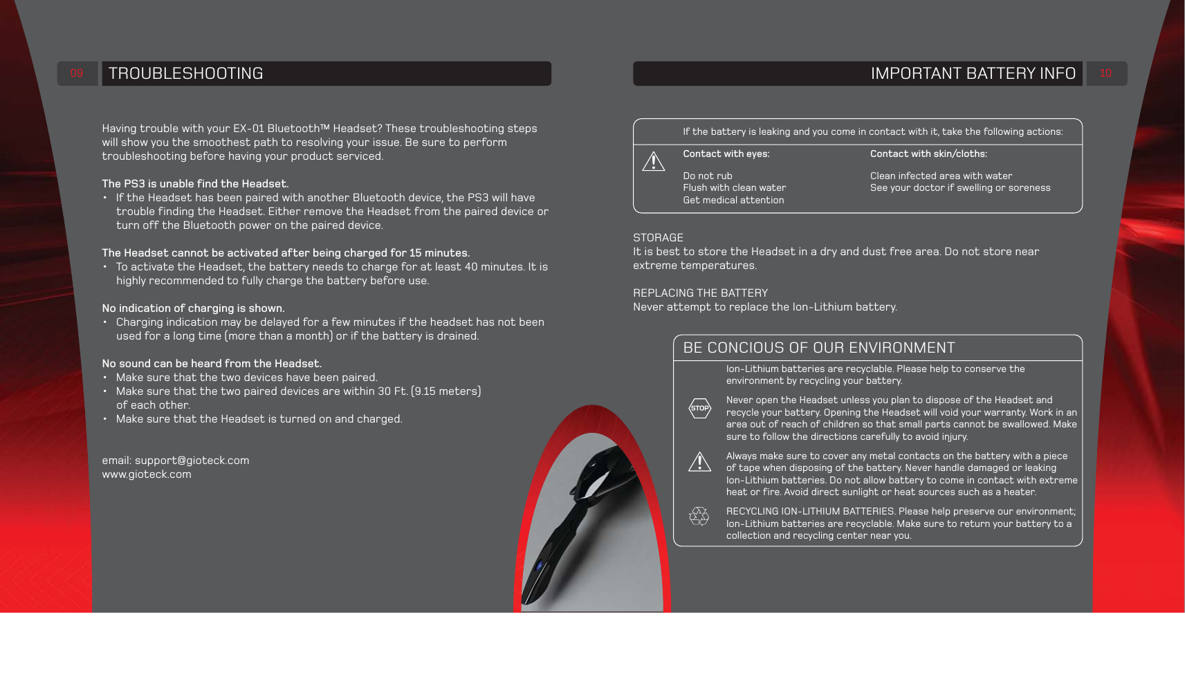 TROUBLESHOOTING09Having trouble with your EX-01 Bluetooth™ Headset? These troubleshooting steps will show you the smoothest path to resolving your issue. Be sure to perform troubleshooting before having your product serviced.The PS3 is unable find the Headset.•  If the Headset has been paired with another Bluetooth device, the PS3 will have trouble finding the Headset. Either remove the Headset from the paired device or turn off the Bluetooth power on the paired device. The Headset cannot be activated after being charged for 15 minutes.•  To activate the Headset, the battery needs to charge for at least 40 minutes. It is highly recommended to fully charge the battery before use.No indication of charging is shown.•  Charging indication may be delayed for a few minutes if the headset has not been used for a long time (more than a month) or if the battery is drained.  No sound can be heard from the Headset.•  Make sure that the two devices have been paired.•  Make sure that the two paired devices are within 30 Ft. (9.15 meters) of each other.•  Make sure that the Headset is turned on and charged.email: support@gioteck.comwww.gioteck.comIMPORTANT BATTERY INFO 10If the battery is leaking and you come in contact with it, take the following actions:Contact with eyes:             Contact with skin/cloths:Do not rub               Clean infected area with waterFlush with clean water           See your doctor if swelling or soreness Get medical attentionBE CONCIOUS OF OUR ENVIRONMENTIon-Lithium batteries are recyclable. Please help to conserve the environment by recycling your battery.Never open the Headset unless you plan to dispose of the Headset and recycle your battery. Opening the Headset will void your warranty. Work in an area out of reach of children so that small parts cannot be swallowed. Make sure to follow the directions carefully to avoid injury.Always make sure to cover any metal contacts on the battery with a pieceof tape when disposing of the battery. Never handle damaged or leaking Ion-Lithium batteries. Do not allow battery to come in contact with extreme heat or fire. Avoid direct sunlight or heat sources such as a heater.RECYCLING ION-LITHIUM BATTERIES. Please help preserve our environment; Ion-Lithium batteries are recyclable. Make sure to return your battery to a collection and recycling center near you.  STORAGEIt is best to store the Headset in a dry and dust free area. Do not store near extreme temperatures.REPLACING THE BATTERYNever attempt to replace the Ion-Lithium battery.