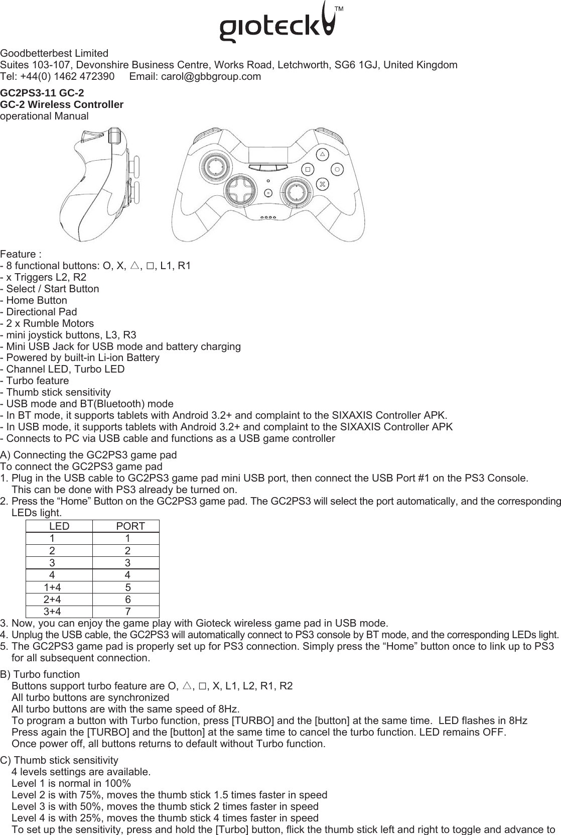 Goodbetterbest LimitedSuites 103-107, Devonshire Business Centre, Works Road, Letchworth, SG6 1GJ, United Kingdom   Tel: +44(0) 1462 472390     Email: carol@gbbgroup.com  GC2PS3-11 GC-2 GC-2 Wireless Controlleroperational ManualFeature :- 8 functional buttons: O, X, △, □, L1, R1- x Triggers L2, R2- Select / Start Button- Home Button- Directional Pad- 2 x Rumble Motors- mini joystick buttons, L3, R3- Mini USB Jack for USB mode and battery charging- Powered by built-in Li-ion Battery- Channel LED, Turbo LED- Turbo feature- Thumb stick sensitivity- USB mode and BT(Bluetooth) mode- In BT mode, it supports tablets with Android 3.2+ and complaint to the SIXAXIS Controller APK.- In USB mode, it supports tablets with Android 3.2+ and complaint to the SIXAXIS Controller APK- Connects to PC via USB cable and functions as a USB game controllerA) Connecting the GC2PS3 game padTo connect the GC2PS3 game pad1. Plug in the USB cable to GC2PS3 game pad mini USB port, then connect the USB Port #1 on the PS3 Console.      This can be done with PS3 already be turned on.2. Press the “Home” Button on the GC2PS3 game pad. The GC2PS3 will select the port automatically, and the corresponding     LEDs light.                 LED                PORT                 1                        1                 2                        2                 3                        3                 4                        4               1+4                      5               2+4                      6               3+4                      73. Now, you can enjoy the game play with Gioteck wireless game pad in USB mode.4. Unplug the USB cable, the GC2PS3 will automatically connect to PS3 console by BT mode, and the corresponding LEDs light. 5. The GC2PS3 game pad is properly set up for PS3 connection. Simply press the “Home” button once to link up to PS3     for all subsequent connection.  B) Turbo function     Buttons support turbo feature are O, △, □, X, L1, L2, R1, R2     All turbo buttons are synchronized    All turbo buttons are with the same speed of 8Hz.    To program a button with Turbo function, press [TURBO] and the [button] at the same time.  LED flashes in 8Hz     Press again the [TURBO] and the [button] at the same time to cancel the turbo function. LED remains OFF.    Once power off, all buttons returns to default without Turbo function.C) Thumb stick sensitivity    4 levels settings are available.     Level 1 is normal in 100%    Level 2 is with 75%, moves the thumb stick 1.5 times faster in speed    Level 3 is with 50%, moves the thumb stick 2 times faster in speed    Level 4 is with 25%, moves the thumb stick 4 times faster in speed    To set up the sensitivity, press and hold the [Turbo] button, flick the thumb stick left and right to toggle and advance to 