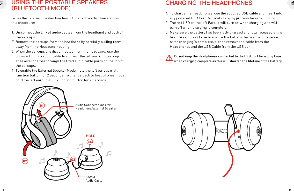 ENEN109030402013.5MM Audio CableHOLDAudio Connector Jack for Headphone/external Speaker To use the External Speaker function in Bluetooth mode, please follow  this procedure;1] Disconnect the 2 fixed audio cables from the headband and both of the earcups. 2] Remove the earcups from the headband by carefully pulling them away from the Headband housing.3] When the earcups are disconnected from the headband, use the provided 3.5mm audio cable to connect the left and right earcup speakers together through the fixed audio cable ports on the top of the earcups.4] To enable the External Speaker Mode, hold the left earcup multi-function button for 2 Seconds. To change back to headphones mode hold the left earcup multi-function button for 2 Seconds. CHARGING THE HEADPHONES1] To charge the Headphones, use the supplied USB cable and insert into any powered USB Port. Normal charging process takes 2-3 hours. 2] The red LED on the left Earcup will turn on when charging and will turn off when charging is complete.3] Make sure the battery has been fully charged and fully released at the first three times of use to ensure the battery the best performance. After charging is complete, please remove the cable from the Headphones and the USB Cable from the USB port. Do not keep the Headphones connected to the USB port for a long time when charging complete as this will shorten the lifetime of the Battery.USING THE PORTABLE SPEAKERS (BLUETOOTH MODE)