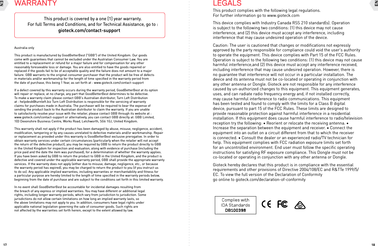 1817LEGALSThis product complies with the following legal regulations. For further information go to www.gioteck.comThis device complies with Industry Canada RSS 210 standard(s). Operation is subject to the following two conditions: (1) this device may not cause interference, and (2) this device must accept any interference, including interference that may cause undesired operation of the device.Caution: The user is cautioned that changes or modifications not expressly approved by the party responsible for compliance could void the user’s authority to operate the equipment. This device complies with Part 15 of the FCC Rules. Operation is subject to the following two conditions: (1) this device may not cause harmful interference,and (2) this device must accept any interference received, including interference that may cause undesired operation. However, there is no guarantee that interference will not occur in a particular installation. The device and its antenna must not be co-located or operating in conjunction with any other antenna or Dongle. Gioteck are not responsible for any interference caused by un-authorized changes to this equipment. This equipment generates, uses, and can radiate radio frequency energy and, if not installed correctly, may cause harmful interference to radio communications. This equipment has been tested and found to comply with the limits for a Class B digital device, pursuant to part 15 of the FCC Rules. These limits are designed to provide reasonable protection against harmful interference in a residential installation. If this equipment does cause harmful interference to radio/television reception try the following: • Reorient or relocate the receiving antenna. • Increase the separation between the equipment and receiver. • Connect the equipment into an outlet on a circuit different from that to which the receiver is connected. • Consult the dealer or an experienced radio/TV technician for help. This equipment complies with FCC radiation exposure limits set forth for an uncontrolled environment. End user must follow the specific operating instructions for satisfying RF exposure compliance. This Dongle must not be co-located or operating in conjunction with any other antenna or Dongle. Gioteck hereby declares that this product is in compliance with the essential requirements and other provisions of Directive 2004/108/EC and R&amp;TTe 1999/5/EC. To view the full version of the Declaration of Conformity  go online to gioteck.com/declaration-of-conformityWARRANTYAustralia onlyThis product is manufactured by GoodBetterBest (“GBB”) of the United Kingdom. Our goods come with guarantees that cannot be excluded under the Australian Consumer Law. You are entitled to a replacement or refund for a major failure and for compensation for any other reasonably foreseeable loss or damage. You are also entitled to have the goods repaired or replaced if the goods fail to be of acceptable quality and the failure does not amount to a major failure. GBB warrants to the original consumer purchaser that the product will be free of defects in materials and/or workmanship for the length of time speciﬁed in the warranty period from the date of purchase, this being 1 Year, as set forth at : www.gioteck.com/contact-supportIf a defect covered by this warranty occurs during the warranty period, GoodBetterBest at its option will repair or replace, at no charge, any part that GoodBetterBest determines to be defective. To make a warranty claim please contact GBB’s Australian distributor, Turn Left Distribution at : helpdesk@turnleft.biz Turn Left Distribution is responsible for the servicing of warranty claims for purchases made in Australia. The purchaser will be required to bear the expense of sending the product back to the Australian distributor to claim the warranty. If you are unable to satisfactorily resolve your issue with the retailer, please contact GBB through its website at : www.gioteck.com/contact-support or alternatively, you can contact GBB directly at: GBB Limited, 103 Devonshire Business Centre, Works Road, Letchworth, SG6 1GJ, United Kingdom. This warranty shall not apply if the product has been damaged by abuse, misuse, negligence, accident, modiﬁcation, tampering or by any causes unrelated to defective materials and/or workmanship. Repair or replacement as provided under this warranty is GoodBetterBest exclusive prerogative. In order to obtain warranty services under certain circumstances (particularly when the retailer will not accept the return of the defective product), you may be required by GBB to return the product directly to GBB in the United Kingdom for inspection and evaluation, along with evidence of purchase (including the price paid and the date the item was purchased), for a determination of whether the warranty applies. If you have been asked by GBB to return the product to GBB in the United Kingdom, and the product is defective and covered under the applicable warranty period, GBB shall provide the appropriate warranty services. If the warranty does not apply (either due to misuse, damage, negligence, etc., or because the warranty period has expired), you may be charged to return the product to you (if you instruct us to do so). Any applicable implied warranties, including warranties or merchantability and fitness for a particular purpose are hereby limited to the length of time specified in the warranty periods below, beginning from the date of purchase and are subject to the conditions set forth in this limited warranty. In no event shall GoodBetterBest be accountable for incidental damages resulting from the breach of any express or implied warranties. You may have different or additional legal rights, including longer warranty periods, which vary from jurisdiction to jurisdiction. Some jurisdictions do not allow certain limitations on how long an implied warranty lasts, so the above limitations may not apply to you. In addition, consumers have legal rights under applicable national legislation governing the sale of consumer goods. Such rights are not affected by the warranties set forth herein, except to the extent allowed by law.  This product is covered by a one [1] year warranty.  For full Terms and Conditions, and for Technical Assistance, go to : gioteck.com/contact-support