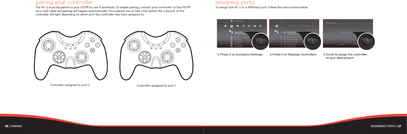 06 | PAIRING  ASSIGNING PORTS | 07 assigning portsTo assign the HF-1 to a different port, follow the instructions below:Controller assigned to port 1. Controller assigned to port 7.pairing your controllerThe HF-1 must be paired to your PS3™ to use it wirelessly. To enable pairing, connect your controller to the PS3™ via a USB cable and pairing will happen automatically. Once paired, one or two LEDs within the crescent of the controller will light depending on which port the controller has been assigned to.  1. Press X on Accessory Settings. 2. Press X on Reassign Controllers. 3. Scroll to assign the controller   to your desired port.