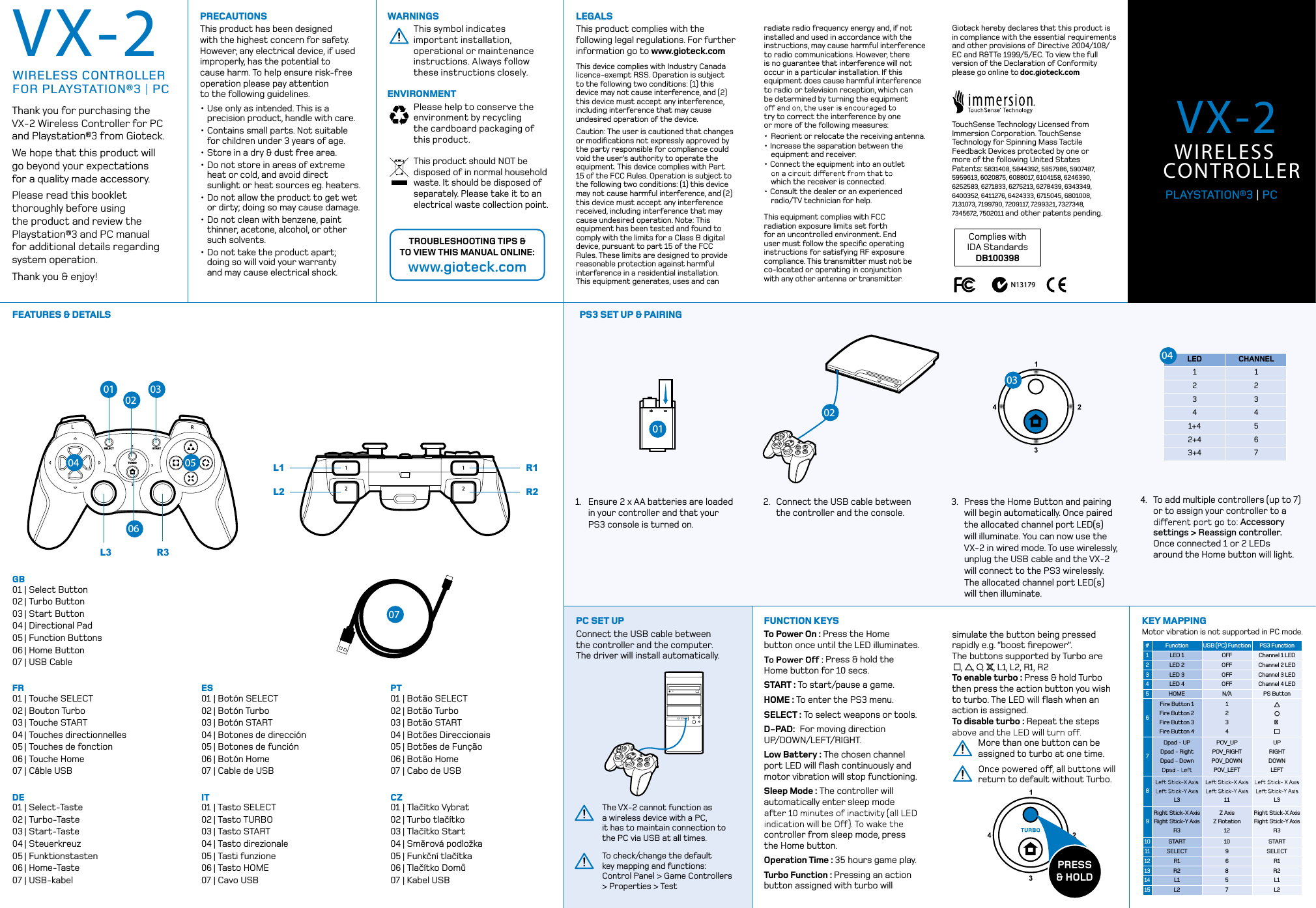 LRSELECTTURBOSTART1212.simulate the button being pressed rapidly e.g. “boost ﬁrepower”.  The buttons supported by Turbo are     ,    ,   ,    , L1, L2, R1, R2To enable turbo : Press &amp; hold Turbo then press the action button you wish to turbo. The LED will ﬂash when an action is assigned.  To disable turbo : Repeat the steps More than one button can be  assigned to turbo at one time.return to default without Turbo.FEATURES &amp; DETAILS PS3 SET UP &amp; PAIRINGWARNINGSThis symbol indicates important installation, operational or maintenance instructions. Always follow these instructions closely.ENVIRONMENTPlease help to conserve the environment by recycling  the cardboard packaging of  this product.This product should NOT be disposed of in normal household waste. It should be disposed of separately. Please take it to an electrical waste collection point.PRECAUTIONSThis product has been designed with the highest concern for safety. However, any electrical device, if used  improperly, has the potential to cause harm. To help ensure risk-free operation please pay attention  to the following guidelines.• Use only as intended. This is a    precision product, handle with care.• Contains small parts. Not suitable    for children under 3 years of age.• Store in a dry &amp; dust free area. • Do not store in areas of extreme    heat or cold, and avoid direct    sunlight or heat sources eg. heaters.• Do not allow the product to get wet   or dirty; doing so may cause damage.• Do not clean with benzene, paint    thinner, acetone, alcohol, or other    such solvents.• Do not take the product apart;    doing so will void your warranty    and may cause electrical shock.TROUBLESHOOTING TIPS &amp;  TO VIEW THIS MANUAL ONLINE:www.gioteck.comGioteck hereby declares that this product is in compliance with the essential requirements and other provisions of Directive 2004/108/EC and R&amp;TTe 1999/5/EC. To view the full version of the Declaration of Conformity please go online to doc.gioteck.comTouchSense Technology Licensed from Immersion Corporation. TouchSense Technology for Spinning Mass Tactile Feedback Devices protected by one or  more of the following United States  Patents: 5831408, 5844392, 5857986, 5907487, 5959613, 6020875, 6088017, 6104158, 6246390, 6252583, 6271833, 6275213, 6278439, 6343349, 6400352, 6411276, 6424333, 6715045, 6801008, 7131073, 7199790, 7209117, 7299321, 7327348, 7345672, 7502011 and other patents pending.radiate radio frequency energy and, if not installed and used in accordance with the instructions, may cause harmful interference to radio communications. However, there is no guarantee that interference will not occur in a particular installation. If this equipment does cause harmful interference to radio or television reception, which can be determined by turning the equipment try to correct the interference by one or more of the following measures: • Reorient or relocate the receiving antenna. • Increase the separation between the    equipment and receiver. • Connect the equipment into an outlet     which the receiver is connected. • Consult the dealer or an experienced   radio/TV technician for help. This equipment complies with FCC radiation exposure limits set forth for an uncontrolled environment. End user must follow the speciﬁc operating instructions for satisfying RF exposure compliance. This transmitter must not be co-located or operating in conjunction with any other antenna or transmitter.This device complies with Industry Canada licence-exempt RSS. Operation is subject to the following two conditions: (1) this device may not cause interference, and (2) this device must accept any interference, including interference that may cause undesired operation of the device.Caution: The user is cautioned that changes or modiﬁcations not expressly approved by the party responsible for compliance could void the user’s authority to operate the equipment. This device complies with Part 15 of the FCC Rules. Operation is subject to the following two conditions: (1) this device may not cause harmful interference, and (2) this device must accept any interference received, including interference that may cause undesired operation. Note: This equipment has been tested and found to comply with the limits for a Class B digital device, pursuant to part 15 of the FCC Rules. These limits are designed to provide reasonable protection against harmful interference in a residential installation. This equipment generates, uses and can LEGALSThis product complies with the following legal regulations. For further information go to www.gioteck.comComplies with  IDA StandardsDB100398VX-2LEDCHANNEL1 12 23 34 41+4 52+4 63+4 7FUNCTION KEYSTo Power On : Press the Home button once until the LED illuminates. Press &amp; hold the Home button for 10 secs. START : To start/pause a game.HOME : To enter the PS3 menu. SELECT : To select weapons or tools.D-PAD:  For moving direction  UP/DOWN/LEFT/RIGHT.Low Battery : The chosen channel port LED will ﬂash continuously and motor vibration will stop functioning.Sleep Mode : The controller will automatically enter sleep mode controller from sleep mode, press the Home button.Operation Time : 35 hours game play.Turbo Function : Pressing an action button assigned with turbo will 1.  Ensure 2 x AA batteries are loaded    in your controller and that your    PS3 console is turned on.2.  Connect the USB cable between   the controller and the console.3.  Press the Home Button and pairing   will begin automatically. Once paired   the allocated channel port LED(s)   will illuminate. You can now use the    VX-2 in wired mode. To use wirelessly,   unplug the USB cable and the VX-2   will connect to the PS3 wirelessly.    The allocated channel port LED(s)   will then illuminate.PRESS  &amp; HOLDKEY MAPPINGTo check/change the default  key mapping and functions:  Control Panel &gt; Game Controllers &gt; Properties &gt; TestThe VX-2 cannot function as  a wireless device with a PC,  it has to maintain connection to the PC via USB at all times. PC SET UPConnect the USB cable between  the controller and the computer.  The driver will install automatically.#FunctionUSB (PC) Function PS3 Function1LED 1 OFF Channel 1 LED2LED 2 OFF Channel 2 LED3LED 3 OFF Channel 3 LED4LED 4 OFF Channel 4 LED5HOME N/A PS Button6Fire Button 1Fire Button 2Fire Button 3Fire Button 412347Dpad - UPDpad - RightDpad - DownPOV_UPPOV_RIGHTPOV_DOWNPOV_LEFTUPRIGHTDOWNLEFT8L3 11 L39Right Stick-X AxisRight Stick-Y AxisR3Z Axis Z Rotation12Right Stick-X AxisRight Stick-Y AxisR310 START 10 START11 SELECT 9 SELECT12 R1 6 R113 R2 8 R214 L1 5 L115 L2 7 L2GB01 | Select Button02 | Turbo Button03 | Start Button04 | Directional Pad05 | Function Buttons06 | Home Button07 | USB CableFR01 | Touche SELECT02 | Bouton Turbo03 | Touche START04 | Touches directionnelles05 | Touches de fonction06 | Touche Home07 | Câble USBDE01 | Select-Taste02 | Turbo-Taste03 | Start-Taste04 | Steuerkreuz05 | Funktionstasten06 | Home-Taste07 | USB-kabelES01 | Botón SELECT02 | Botón Turbo03 | Botón START04 | Botones de dirección05 | Botones de función06 | Botón Home07 | Cable de USBIT01 | Tasto SELECT02 | Tasto TURBO03 | Tasto START04 | Tasto direzionale05 | Tasti funzione06 | Tasto HOME07 | Cavo USBPT01 | Botão SELECT02 | Botão Turbo03 | Botão START04 | Botões Direccionais05 | Botões de Função06 | Botão Home07 | Cabo de USBCZ01 | Tlačítko Vybrat02 | Turbo tlačítko03 | Tlačítko Start04 | Směrová podložka05 | Funkční tlačítka06 | Tlačítko Domů07 | Kabel USB4.  To add multiple controllers (up to 7)   or to assign your controller to a   Accessory    settings &gt; Reassign controller.    Once connected 1 or 2 LEDs    around the Home button will light.Motor vibration is not supported in PC mode.N13179Thank you for purchasing the VX-2 Wireless Controller for PC and Playstation®3 from Gioteck. We hope that this product will  go beyond your expectations  for a quality made accessory.Please read this booklet thoroughly before using the product and review the Playstation®3 and PC manual for additional details regarding system operation.Thank you &amp; enjoy!WIRELESS CONTROLLER  FOR PLAYSTATION®3 | PC01010202030304 050406L3R1L1R3R2L207VX-2WIRELESS CONTROLLERPLAYSTATION®3 | PC