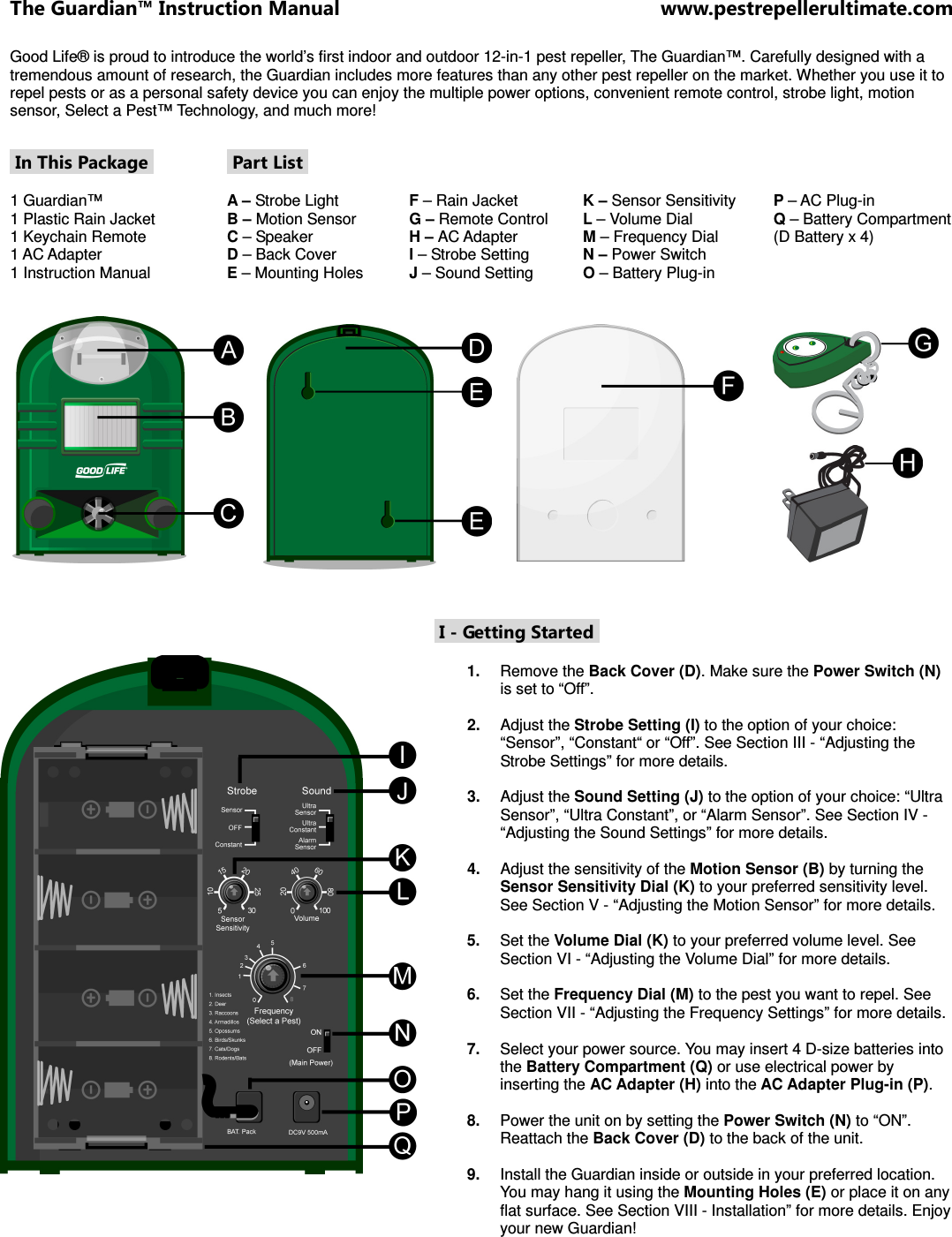 The Guardian™ Instruction Manual  www.pestrepellerultimate.com Good Life® is proud to introduce the world’s first indoor and outdoor 12-in-1 pest repeller, The Guardian™. Carefully designed with a tremendous amount of research, the Guardian includes more features than any other pest repeller on the market. Whether you use it to repel pests or as a personal safety device you can enjoy the multiple power options, convenient remote control, strobe light, motion sensor, Select a Pest™ Technology, and much more!   In This Package   1 Guardian™  1 Plastic Rain Jacket  1 Keychain Remote  1 AC Adapter 1 Instruction Manual  Part List   A – Strobe Light B – Motion Sensor C – Speaker D – Back Cover E – Mounting Holes     F – Rain Jacket G – Remote Control H – AC Adapter I – Strobe Setting J – Sound Setting    K – Sensor Sensitivity L – Volume Dial  M – Frequency Dial N – Power Switch O – Battery Plug-in   P – AC Plug-in Q – Battery Compartment  (D Battery x 4)        I - Getting Started   1.  Remove the Back Cover (D). Make sure the Power Switch (N) is set to “Off”.   2.  Adjust the Strobe Setting (I) to the option of your choice: “Sensor”, “Constant“ or “Off”. See Section III - “Adjusting the Strobe Settings” for more details.  3.  Adjust the Sound Setting (J) to the option of your choice: “Ultra Sensor”, “Ultra Constant”, or “Alarm Sensor”. See Section IV - “Adjusting the Sound Settings” for more details.  4.  Adjust the sensitivity of the Motion Sensor (B) by turning the Sensor Sensitivity Dial (K) to your preferred sensitivity level. See Section V - “Adjusting the Motion Sensor” for more details.  5.  Set the Volume Dial (K) to your preferred volume level. See Section VI - “Adjusting the Volume Dial” for more details.  6.  Set the Frequency Dial (M) to the pest you want to repel. See Section VII - “Adjusting the Frequency Settings” for more details.   7.  Select your power source. You may insert 4 D-size batteries into the Battery Compartment (Q) or use electrical power by inserting the AC Adapter (H) into the AC Adapter Plug-in (P).   8.  Power the unit on by setting the Power Switch (N) to “ON”. Reattach the Back Cover (D) to the back of the unit.   9.  Install the Guardian inside or outside in your preferred location. You may hang it using the Mounting Holes (E) or place it on any flat surface. See Section VIII - Installation” for more details. Enjoy your new Guardian!  