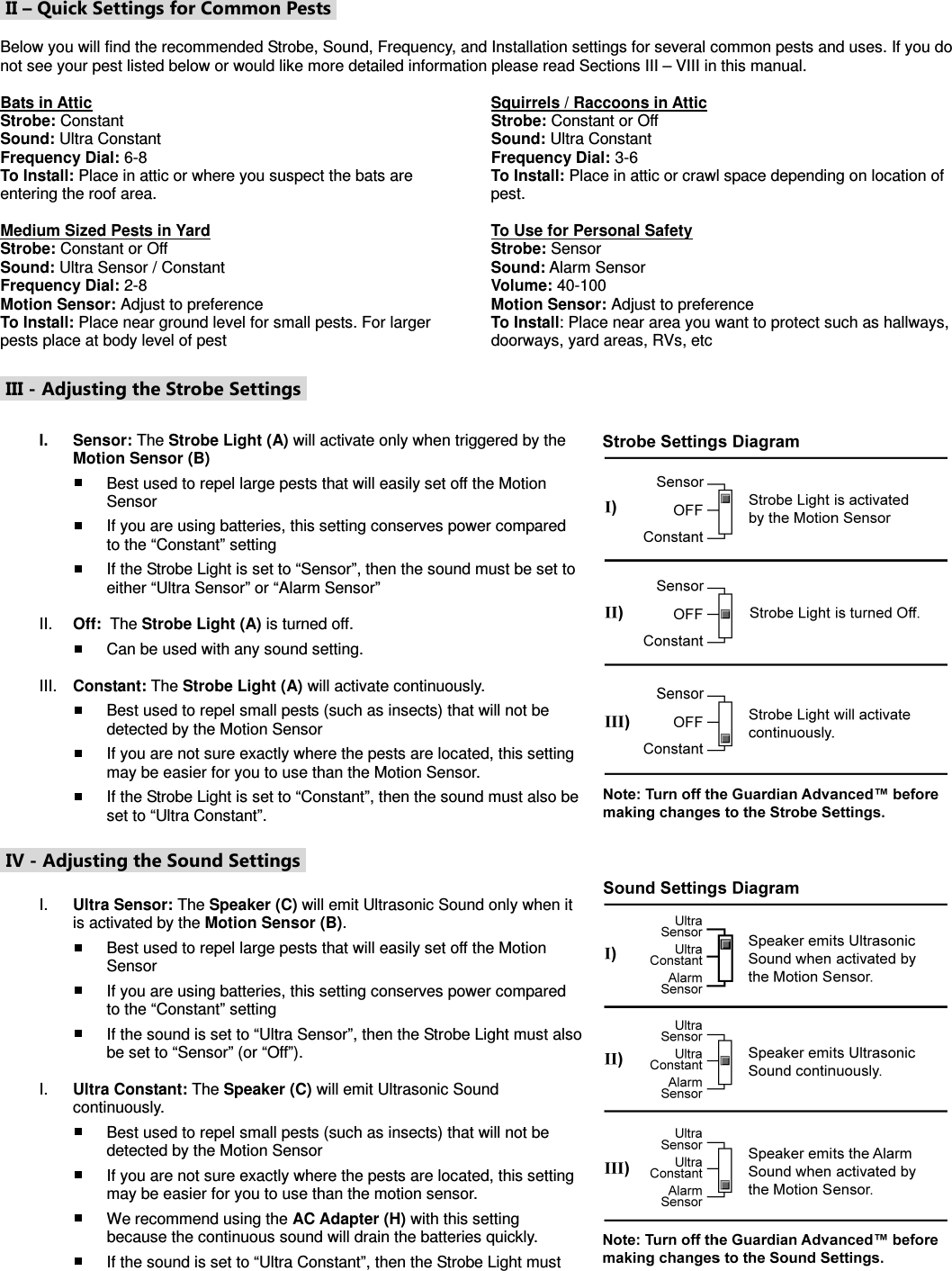  II – Quick Settings for Common Pests   Below you will find the recommended Strobe, Sound, Frequency, and Installation settings for several common pests and uses. If you do not see your pest listed below or would like more detailed information please read Sections III – VIII in this manual.  Bats in Attic Strobe: Constant Sound: Ultra Constant Frequency Dial: 6-8 To Install: Place in attic or where you suspect the bats are entering the roof area.  Medium Sized Pests in Yard Strobe: Constant or Off Sound: Ultra Sensor / Constant Frequency Dial: 2-8 Motion Sensor: Adjust to preference To Install: Place near ground level for small pests. For larger pests place at body level of pest Squirrels / Raccoons in Attic Strobe: Constant or Off Sound: Ultra Constant Frequency Dial: 3-6 To Install: Place in attic or crawl space depending on location of pest.  To Use for Personal Safety Strobe: Sensor Sound: Alarm Sensor Volume: 40-100 Motion Sensor: Adjust to preference To Install: Place near area you want to protect such as hallways, doorways, yard areas, RVs, etc   III - Adjusting the Strobe Settings   I.  Sensor: The Strobe Light (A) will activate only when triggered by the Motion Sensor (B)  Best used to repel large pests that will easily set off the Motion Sensor  If you are using batteries, this setting conserves power compared to the “Constant” setting  If the Strobe Light is set to “Sensor”, then the sound must be set to either “Ultra Sensor” or “Alarm Sensor”  II.  Off:  The Strobe Light (A) is turned off.  Can be used with any sound setting.  III.  Constant: The Strobe Light (A) will activate continuously.  Best used to repel small pests (such as insects) that will not be detected by the Motion Sensor  If you are not sure exactly where the pests are located, this setting may be easier for you to use than the Motion Sensor.  If the Strobe Light is set to “Constant”, then the sound must also be set to “Ultra Constant”.   IV - Adjusting the Sound Settings   I.  Ultra Sensor: The Speaker (C) will emit Ultrasonic Sound only when it is activated by the Motion Sensor (B).   Best used to repel large pests that will easily set off the Motion Sensor  If you are using batteries, this setting conserves power compared to the “Constant” setting  If the sound is set to “Ultra Sensor”, then the Strobe Light must also be set to “Sensor” (or “Off”).   I.  Ultra Constant: The Speaker (C) will emit Ultrasonic Sound continuously.  Best used to repel small pests (such as insects) that will not be detected by the Motion Sensor  If you are not sure exactly where the pests are located, this setting may be easier for you to use than the motion sensor.  We recommend using the AC Adapter (H) with this setting because the continuous sound will drain the batteries quickly.  If the sound is set to “Ultra Constant”, then the Strobe Light must  