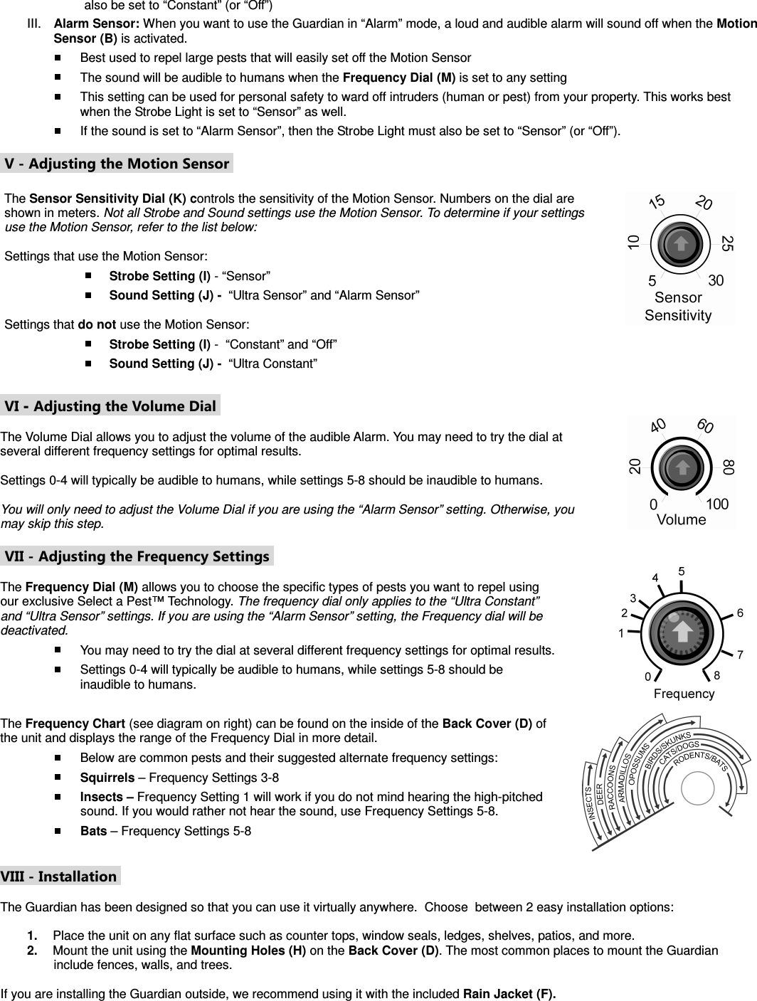 also be set to “Constant” (or “Off”) III.  Alarm Sensor: When you want to use the Guardian in “Alarm” mode, a loud and audible alarm will sound off when the Motion Sensor (B) is activated.  Best used to repel large pests that will easily set off the Motion Sensor   The sound will be audible to humans when the Frequency Dial (M) is set to any setting  This setting can be used for personal safety to ward off intruders (human or pest) from your property. This works best when the Strobe Light is set to “Sensor” as well.  If the sound is set to “Alarm Sensor”, then the Strobe Light must also be set to “Sensor” (or “Off”).   V - Adjusting the Motion Sensor   The Sensor Sensitivity Dial (K) controls the sensitivity of the Motion Sensor. Numbers on the dial are shown in meters. Not all Strobe and Sound settings use the Motion Sensor. To determine if your settings use the Motion Sensor, refer to the list below:  Settings that use the Motion Sensor:  Strobe Setting (I) - “Sensor”   Sound Setting (J) -  “Ultra Sensor” and “Alarm Sensor”  Settings that do not use the Motion Sensor:  Strobe Setting (I) -  “Constant” and “Off”  Sound Setting (J) -  “Ultra Constant”             VI - Adjusting the Volume Dial   The Volume Dial allows you to adjust the volume of the audible Alarm. You may need to try the dial at several different frequency settings for optimal results.   Settings 0-4 will typically be audible to humans, while settings 5-8 should be inaudible to humans.  You will only need to adjust the Volume Dial if you are using the “Alarm Sensor” setting. Otherwise, you may skip this step.               VII - Adjusting the Frequency Settings   The Frequency Dial (M) allows you to choose the specific types of pests you want to repel using our exclusive Select a Pest™ Technology. The frequency dial only applies to the “Ultra Constant” and “Ultra Sensor” settings. If you are using the “Alarm Sensor” setting, the Frequency dial will be deactivated.  You may need to try the dial at several different frequency settings for optimal results.  Settings 0-4 will typically be audible to humans, while settings 5-8 should be inaudible to humans.                  The Frequency Chart (see diagram on right) can be found on the inside of the Back Cover (D) of the unit and displays the range of the Frequency Dial in more detail.   Below are common pests and their suggested alternate frequency settings:  Squirrels – Frequency Settings 3-8  Insects – Frequency Setting 1 will work if you do not mind hearing the high-pitched sound. If you would rather not hear the sound, use Frequency Settings 5-8.  Bats – Frequency Settings 5-8  VIII - Installation   The Guardian has been designed so that you can use it virtually anywhere.  Choose  between 2 easy installation options:   1.  Place the unit on any flat surface such as counter tops, window seals, ledges, shelves, patios, and more.  2.  Mount the unit using the Mounting Holes (H) on the Back Cover (D). The most common places to mount the Guardian include fences, walls, and trees.  If you are installing the Guardian outside, we recommend using it with the included Rain Jacket (F).  