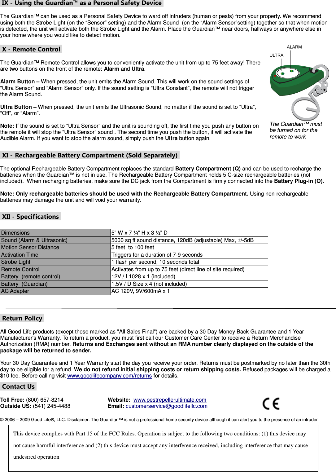  IX - Using the Guardian™ as a Personal Safety Device   The Guardian™ can be used as a Personal Safety Device to ward off intruders (human or pests) from your property. We recommend using both the Strobe Light (on the “Sensor” setting) and the Alarm Sound  (on the “Alarm Sensor”setting) together so that when motion is detected, the unit will activate both the Strobe Light and the Alarm. Place the Guardian™ near doors, hallways or anywhere else in your home where you would like to detect motion.    X - Remote Control   The Guardian™ Remote Control allows you to conveniently activate the unit from up to 75 feet away! There are two buttons on the front of the remote: Alarm and Ultra.    Alarm Button – When pressed, the unit emits the Alarm Sound. This will work on the sound settings of  “Ultra Sensor” and “Alarm Sensor” only. If the sound setting is “Ultra Constant”, the remote will not trigger the Alarm Sound.    Ultra Button – When pressed, the unit emits the Ultrasonic Sound, no matter if the sound is set to “Ultra”, “Off”, or “Alarm”.  Note: If the sound is set to “Ultra Sensor” and the unit is sounding off, the first time you push any button on the remote it will stop the “Ultra Sensor” sound . The second time you push the button, it will activate the Audible Alarm. If you want to stop the alarm sound, simply push the Ultra button again.  The Guardian™ must be turned on for the remote to work   XI - Rechargeable Battery Compartment (Sold Separately)   The optional Rechargeable Battery Compartment replaces the standard Battery Compartment (Q) and can be used to recharge the batteries when the Guardian™ is not in use. The Rechargeable Battery Compartment holds 5 C-size rechargeable batteries (not included).  When recharging batteries, make sure the DC jack from the Compartment is firmly connected into the Battery Plug-in (O).  Note: Only rechargeable batteries should be used with the Rechargeable Battery Compartment. Using non-rechargeable batteries may damage the unit and will void your warranty.   XII - Specifications   Dimensions  5” W x 7 ¼” H x 3 ½” D Sound (Alarm &amp; Ultrasonic)  5000 sq ft sound distance, 120dB (adjustable) Max, ±/-5dB Motion Sensor Distance   5 feet  to 100 feet Activation Time  Triggers for a duration of 7-9 seconds Strobe Light  1 flash per second, 10 seconds total Remote Control  Activates from up to 75 feet (direct line of site required) Battery  (remote control)  12V / L1028 x 1 (included) Battery  (Guardian)  1.5V / D Size x 4 (not included) AC Adapter   AC 120V, 9V/600mA x 1      Return Policy   All Good Life products (except those marked as &quot;All Sales Final&quot;) are backed by a 30 Day Money Back Guarantee and 1 Year Manufacturer&apos;s Warranty. To return a product, you must first call our Customer Care Center to receive a Return Merchandise Authorization (RMA) number. Returns and Exchanges sent without an RMA number clearly displayed on the outside of the package will be returned to sender.  Your 30 Day Guarantee and 1 Year Warranty start the day you receive your order. Returns must be postmarked by no later than the 30th day to be eligible for a refund. We do not refund initial shipping costs or return shipping costs. Refused packages will be charged a $10 fee. Before calling visit www.goodlifecompany.com/returns for details.    Contact Us   Toll Free: (800) 657-8214 Outside US: (541) 245-4488 Website:  www.pestrepellerultimate.com Email: customerservice@goodlifellc.com   © 2006 – 2009 Good Life®, LLC. Disclaimer: The Guardian™ is not a professional home security device although it can alert you to the presence of an intruder.    This device complies with Part 15 of the FCC Rules. Operation is subject to the following two conditions: (1) this device may not cause harmful interference and (2) this device must accept any interference received, including interference that may cause undesired operation 