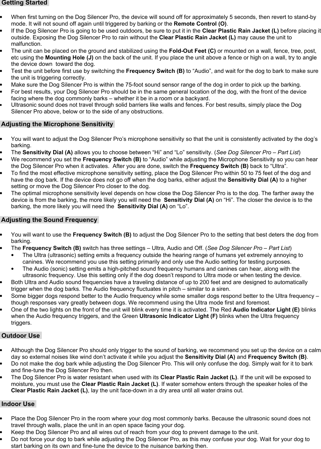  Getting Started •When first turning on the Dog Silencer Pro, the device will sound off for approximately 5 seconds, then revert to stand-by mode. It will not sound off again until triggered by barking or the Remote Control (O).•If the Dog Silencer Pro is going to be used outdoors, be sure to put it in the Clear Plastic Rain Jacket (L) before placing it outside. Exposing the Dog Silencer Pro to rain without the Clear Plastic Rain Jacket (L) may cause the unit to malfunction.  •The unit can be placed on the ground and stabilized using the Fold-Out Feet (C) or mounted on a wall, fence, tree, post, etc using the Mounting Hole (J) on the back of the unit. If you place the unit above a fence or high on a wall, try to angle the device down  toward the dog.•Test the unit before first use by switching the Frequency Switch (B) to “Audio”, and wait for the dog to bark to make sure the unit is triggering correctly.•Make sure the Dog Silencer Pro is within the 75-foot sound sensor range of the dog in order to pick up the barking. •For best results, your Dog Silencer Pro should be in the same general location of the dog, with the front of the device facing where the dog commonly barks – whether it be in a room or a backyard.•Ultrasonic sound does not travel through solid barriers like walls and fences. For best results, simply place the Dog Silencer Pro above, below or to the side of any obstructions.   Adjusting the Microphone Sensitivity •You will want to adjust the Dog Silencer Pro’s microphone sensitivity so that the unit is consistently activated by the dog’s barking. •The Sensitivity Dial (A) allows you to choose between “Hi” and “Lo” sensitivity. (See Dog Silencer Pro – Part List)•We recommend you set the Frequency Switch (B) to “Audio” while adjusting the Microphone Sensitivity so you can hear the Dog Silencer Pro when it activates.  After you are done, switch the Frequency Switch (B) back to “Ultra”.•To find the most effective microphone sensitivity setting, place the Dog Silencer Pro within 50 to 75 feet of the dog and have the dog bark. If the device does not go off when the dog barks, either adjust the Sensitivity Dial (A) to a higher setting or move the Dog Silencer Pro closer to the dog. •The optimal microphone sensitivity level depends on how close the Dog Silencer Pro is to the dog. The farther away the device is from the barking, the more likely you will need the  Sensitivity Dial (A) on “Hi”. The closer the device is to the barking, the more likely you will need the  Sensitivity Dial (A) on “Lo”.  Adjusting the Sound Frequency •You will want to use the Frequency Switch (B) to adjust the Dog Silencer Pro to the setting that best deters the dog from barking. •The Frequency Switch (B) switch has three settings – Ultra, Audio and Off. (See Dog Silencer Pro – Part List)•The Ultra (ultrasonic) setting emits a frequency outside the hearing range of humans yet extremely annoying to canines. We recommend you use this setting primarily and only use the Audio setting for testing purposes. •The Audio (sonic) setting emits a high-pitched sound frequency humans and canines can hear, along with the ultrasonic frequency. Use this setting only if the dog doesn’t respond to Ultra mode or when testing the device.•Both Ultra and Audio sound frequencies have a traveling distance of up to 200 feet and are designed to automatically trigger when the dog barks. The Audio frequency fluctuates in pitch – similar to a siren. •Some bigger dogs respond better to the Audio frequency while some smaller dogs respond better to the Ultra frequency – though responses vary greatly between dogs. We recommend using the Ultra mode first and foremost.•One of the two lights on the front of the unit will blink every time it is activated. The Red Audio Indicator Light (E) blinks when the Audio frequency triggers, and the Green Ultrasonic Indicator Light (F) blinks when the Ultra frequency triggers. Outdoor Use •Although the Dog Silencer Pro should only trigger to the sound of barking, we recommend you set up the device on a calm day so external noises like wind don’t activate it while you adjust the Sensitivity Dial (A) and Frequency Switch (B).•Do not make the dog bark while adjusting the Dog Silencer Pro. This will only confuse the dog. Simply wait for it to bark and fine-tune the Dog Silencer Pro then.•The Dog Silencer Pro is water resistant when used with its Clear Plastic Rain Jacket (L). If the unit will be exposed to moisture, you must use the Clear Plastic Rain Jacket (L). If water somehow enters through the speaker holes of the Clear Plastic Rain Jacket (L), lay the unit face-down in a dry area until all water drains out. Indoor Use •Place the Dog Silencer Pro in the room where your dog most commonly barks. Because the ultrasonic sound does not travel through walls, place the unit in an open space facing your dog. •Keep the Dog Silencer Pro and all wires out of reach from your dog to prevent damage to the unit.•Do not force your dog to bark while adjusting the Dog Silencer Pro, as this may confuse your dog. Wait for your dog to start barking on its own and fine-tune the device to the nuisance barking then.