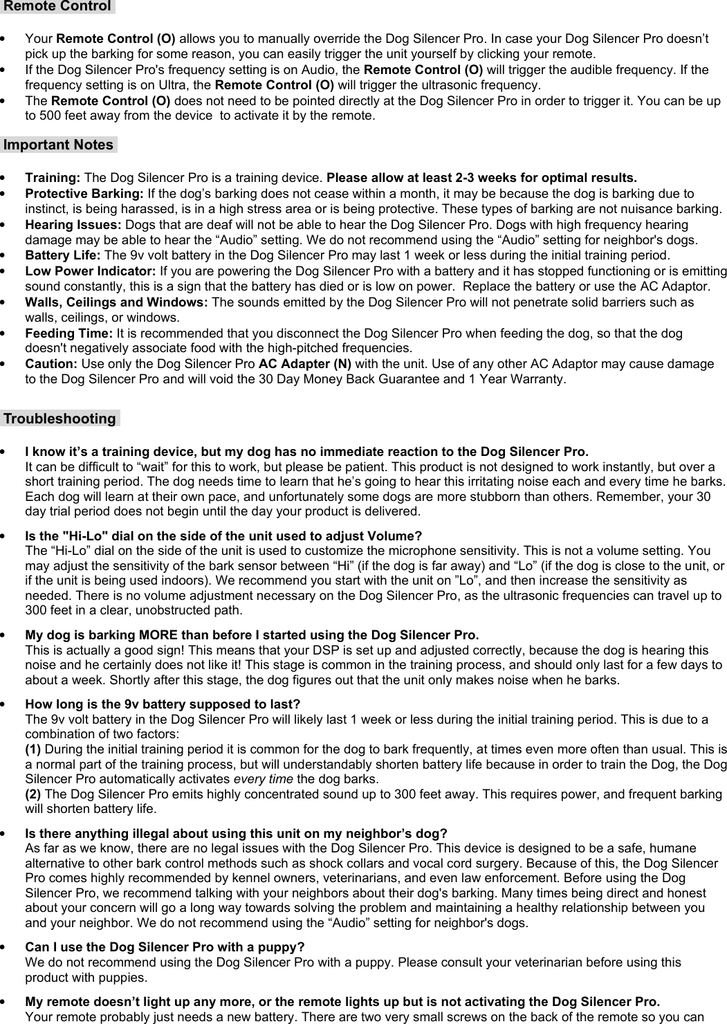  Remote Control •Your Remote Control (O) allows you to manually override the Dog Silencer Pro. In case your Dog Silencer Pro doesn’t pick up the barking for some reason, you can easily trigger the unit yourself by clicking your remote.  •If the Dog Silencer Pro&apos;s frequency setting is on Audio, the Remote Control (O) will trigger the audible frequency. If the frequency setting is on Ultra, the Remote Control (O) will trigger the ultrasonic frequency. •The Remote Control (O) does not need to be pointed directly at the Dog Silencer Pro in order to trigger it. You can be up to 500 feet away from the device  to activate it by the remote.  Important Notes •Training: The Dog Silencer Pro is a training device. Please allow at least 2-3 weeks for optimal results.•Protective Barking: If the dog’s barking does not cease within a month, it may be because the dog is barking due to instinct, is being harassed, is in a high stress area or is being protective. These types of barking are not nuisance barking. •Hearing Issues: Dogs that are deaf will not be able to hear the Dog Silencer Pro. Dogs with high frequency hearing damage may be able to hear the “Audio” setting. We do not recommend using the “Audio” setting for neighbor&apos;s dogs.•Battery Life: The 9v volt battery in the Dog Silencer Pro may last 1 week or less during the initial training period.•Low Power Indicator: If you are powering the Dog Silencer Pro with a battery and it has stopped functioning or is emitting sound constantly, this is a sign that the battery has died or is low on power.  Replace the battery or use the AC Adaptor.•Walls, Ceilings and Windows: The sounds emitted by the Dog Silencer Pro will not penetrate solid barriers such as walls, ceilings, or windows.•Feeding Time: It is recommended that you disconnect the Dog Silencer Pro when feeding the dog, so that the dog doesn&apos;t negatively associate food with the high-pitched frequencies. •Caution: Use only the Dog Silencer Pro AC Adapter (N) with the unit. Use of any other AC Adaptor may cause damage to the Dog Silencer Pro and will void the 30 Day Money Back Guarantee and 1 Year Warranty. Troubleshooting •I know it’s a training device, but my dog has no immediate reaction to the Dog Silencer Pro.It can be difficult to “wait” for this to work, but please be patient. This product is not designed to work instantly, but over a short training period. The dog needs time to learn that he’s going to hear this irritating noise each and every time he barks. Each dog will learn at their own pace, and unfortunately some dogs are more stubborn than others. Remember, your 30 day trial period does not begin until the day your product is delivered. •Is the &quot;Hi-Lo&quot; dial on the side of the unit used to adjust Volume?The “Hi-Lo” dial on the side of the unit is used to customize the microphone sensitivity. This is not a volume setting. You may adjust the sensitivity of the bark sensor between “Hi” (if the dog is far away) and “Lo” (if the dog is close to the unit, or if the unit is being used indoors). We recommend you start with the unit on ”Lo”, and then increase the sensitivity as needed. There is no volume adjustment necessary on the Dog Silencer Pro, as the ultrasonic frequencies can travel up to 300 feet in a clear, unobstructed path. •My dog is barking MORE than before I started using the Dog Silencer Pro.This is actually a good sign! This means that your DSP is set up and adjusted correctly, because the dog is hearing this noise and he certainly does not like it! This stage is common in the training process, and should only last for a few days to about a week. Shortly after this stage, the dog figures out that the unit only makes noise when he barks. •How long is the 9v battery supposed to last?The 9v volt battery in the Dog Silencer Pro will likely last 1 week or less during the initial training period. This is due to a combination of two factors: (1) During the initial training period it is common for the dog to bark frequently, at times even more often than usual. This is a normal part of the training process, but will understandably shorten battery life because in order to train the Dog, the Dog Silencer Pro automatically activates every time the dog barks. (2) The Dog Silencer Pro emits highly concentrated sound up to 300 feet away. This requires power, and frequent barking will shorten battery life. •Is there anything illegal about using this unit on my neighbor’s dog?As far as we know, there are no legal issues with the Dog Silencer Pro. This device is designed to be a safe, humane alternative to other bark control methods such as shock collars and vocal cord surgery. Because of this, the Dog Silencer Pro comes highly recommended by kennel owners, veterinarians, and even law enforcement. Before using the Dog Silencer Pro, we recommend talking with your neighbors about their dog&apos;s barking. Many times being direct and honest about your concern will go a long way towards solving the problem and maintaining a healthy relationship between you and your neighbor. We do not recommend using the “Audio” setting for neighbor&apos;s dogs.•Can I use the Dog Silencer Pro with a puppy?We do not recommend using the Dog Silencer Pro with a puppy. Please consult your veterinarian before using this product with puppies. •My remote doesn’t light up any more, or the remote lights up but is not activating the Dog Silencer Pro.Your remote probably just needs a new battery. There are two very small screws on the back of the remote so you can 