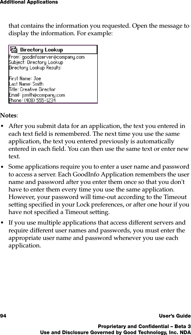 Additional Applications94 User’s GuideProprietary and Confidential – Beta 3Use and Disclosure Governed by Good Technology, Inc. NDAthat contains the information you requested. Open the message to display the information. For example:Notes:•After you submit data for an application, the text you entered in each text field is remembered. The next time you use the same application, the text you entered previously is automatically entered in each field. You can then use the same text or enter new text.•Some applications require you to enter a user name and password to access a server. Each GoodInfo Application remembers the user name and password after you enter them once so that you don&apos;t have to enter them every time you use the same application. However, your password will time-out according to the Timeout setting specified in your Lock preferences, or after one hour if you have not specified a Timeout setting. •If you use multiple applications that access different servers and require different user names and passwords, you must enter the appropriate user name and password whenever you use each application. 