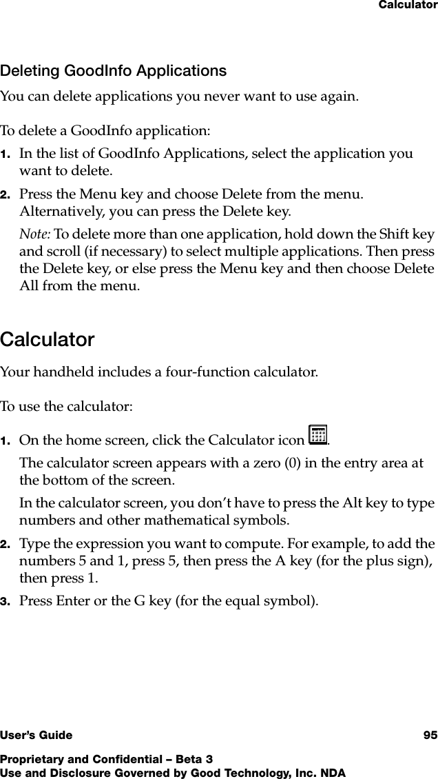 CalculatorUser’s Guide 95Proprietary and Confidential – Beta 3Use and Disclosure Governed by Good Technology, Inc. NDADeleting GoodInfo ApplicationsYou can delete applications you never want to use again. To delete a GoodInfo application:1. In the list of GoodInfo Applications, select the application you want to delete. 2. Press the Menu key and choose Delete from the menu. Alternatively, you can press the Delete key. Note: To delete more than one application, hold down the Shift key and scroll (if necessary) to select multiple applications. Then press the Delete key, or else press the Menu key and then choose Delete All from the menu. CalculatorYour handheld includes a four-function calculator. To use the calculator:1. On the home screen, click the Calculator icon .The calculator screen appears with a zero (0) in the entry area at the bottom of the screen.In the calculator screen, you don’t have to press the Alt key to type numbers and other mathematical symbols.2. Type the expression you want to compute. For example, to add the numbers 5 and 1, press 5, then press the A key (for the plus sign), then press 1.3. Press Enter or the G key (for the equal symbol).