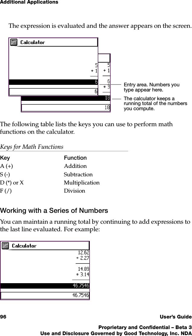 Additional Applications96 User’s GuideProprietary and Confidential – Beta 3Use and Disclosure Governed by Good Technology, Inc. NDAThe expression is evaluated and the answer appears on the screen.The following table lists the keys you can use to perform math functions on the calculator.Working with a Series of NumbersYou can maintain a running total by continuing to add expressions to the last line evaluated. For example:Keys for Math FunctionsKey FunctionA (+) AdditionS (-) SubtractionD (*) or X MultiplicationF (/) DivisionEntry area. Numbers you type appear here.The calculator keeps a running total of the numbers you compute.