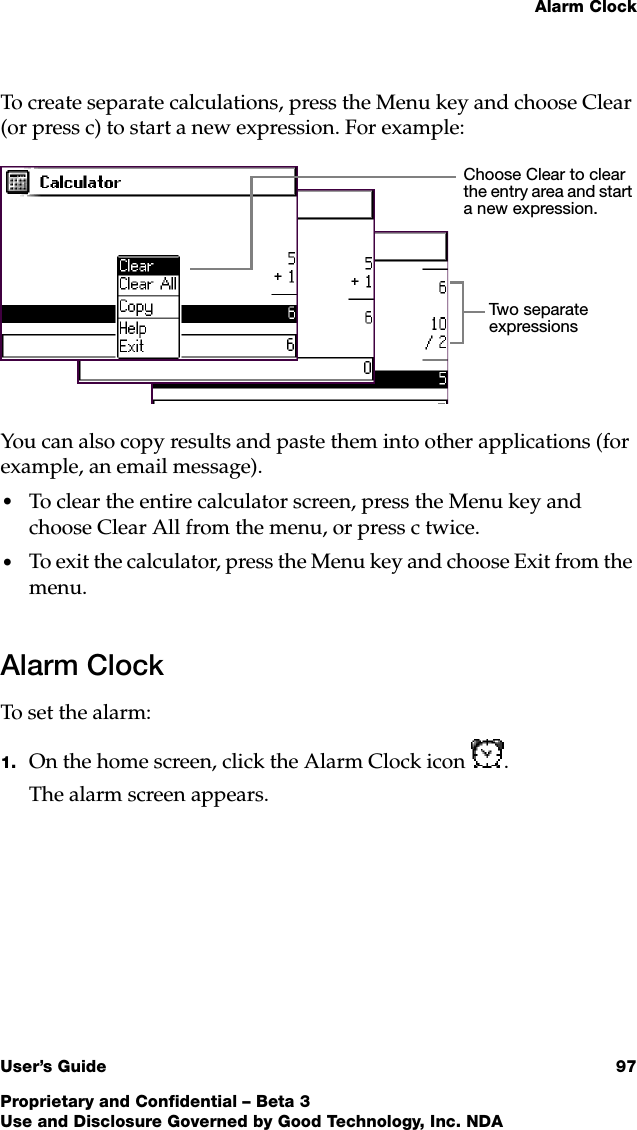 Alarm ClockUser’s Guide 97Proprietary and Confidential – Beta 3Use and Disclosure Governed by Good Technology, Inc. NDATo create separate calculations, press the Menu key and choose Clear (or press c) to start a new expression. For example:You can also copy results and paste them into other applications (for example, an email message). •To clear the entire calculator screen, press the Menu key and choose Clear All from the menu, or press c twice. •To exit the calculator, press the Menu key and choose Exit from the menu.Alarm ClockTo set the alarm:1. On the home screen, click the Alarm Clock icon .The alarm screen appears. Choose Clear to clear the entry area and start a new expression.Two  s e p a ra t e  expressions