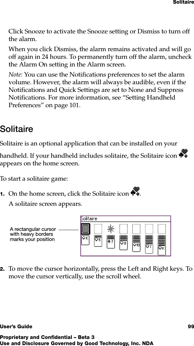 SolitaireUser’s Guide 99Proprietary and Confidential – Beta 3Use and Disclosure Governed by Good Technology, Inc. NDAClick Snooze to activate the Snooze setting or Dismiss to turn off the alarm. When you click Dismiss, the alarm remains activated and will go off again in 24 hours. To permanently turn off the alarm, uncheck the Alarm On setting in the Alarm screen.Note: You can use the Notifications preferences to set the alarm volume. However, the alarm will always be audible, even if the Notifications and Quick Settings are set to None and Suppress Notifications. For more information, see “Setting Handheld Preferences” on page 101.SolitaireSolitaire is an optional application that can be installed on your handheld. If your handheld includes solitaire, the Solitaire icon  appears on the home screen. To start a solitaire game:1. On the home screen, click the Solitaire icon .A solitaire screen appears.2. To move the cursor horizontally, press the Left and Right keys. To move the cursor vertically, use the scroll wheel.A rectangular cursor with heavy borders marks your position