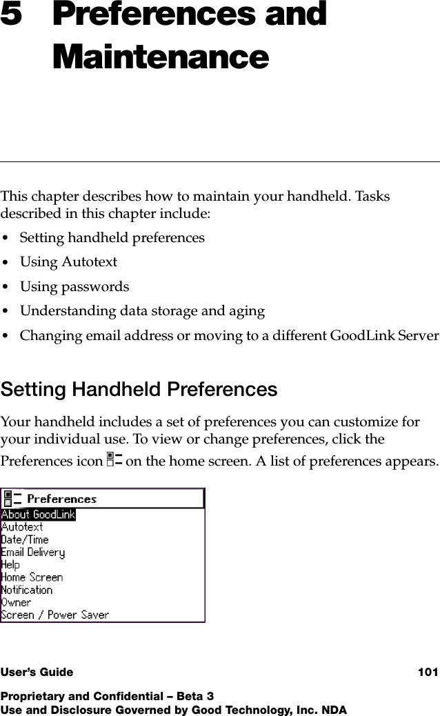 User’s Guide 101Proprietary and Confidential – Beta 3Use and Disclosure Governed by Good Technology, Inc. NDA5 Preferences and MaintenanceThis chapter describes how to maintain your handheld. Tasks described in this chapter include:•Setting handheld preferences•Using Autotext•Using passwords•Understanding data storage and aging•Changing email address or moving to a different GoodLink ServerSetting Handheld PreferencesYour handheld includes a set of preferences you can customize for your individual use. To view or change preferences, click the Preferences icon  on the home screen. A list of preferences appears.