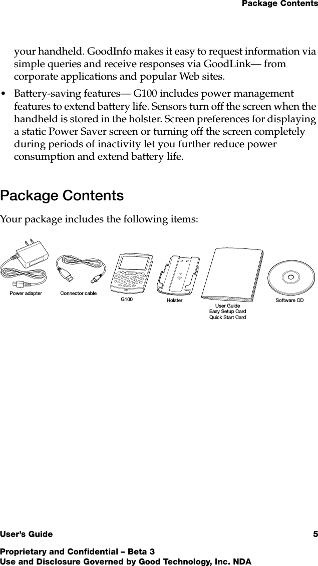 Package ContentsUser’s Guide 5Proprietary and Confidential – Beta 3Use and Disclosure Governed by Good Technology, Inc. NDAyour handheld. GoodInfo makes it easy to request information via simple queries and receive responses via GoodLink— from corporate applications and popular Web sites.•Battery-saving features— G100 includes power management features to extend battery life. Sensors turn off the screen when the handheld is stored in the holster. Screen preferences for displaying a static Power Saver screen or turning off the screen completely during periods of inactivity let you further reduce power consumption and extend battery life.Package ContentsYour package includes the following items:User GuideG100 HolsterConnector cablePower adapterSoftware CDEasy Setup CardQuick Start Card