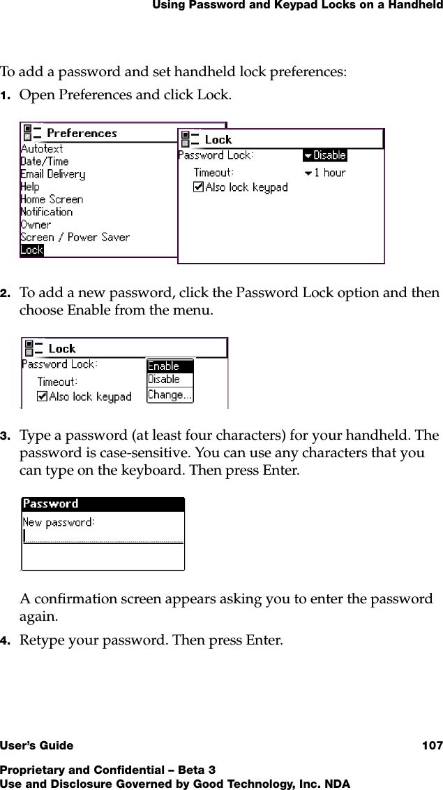 Using Password and Keypad Locks on a HandheldUser’s Guide 107Proprietary and Confidential – Beta 3Use and Disclosure Governed by Good Technology, Inc. NDATo add a password and set handheld lock preferences:1. Open Preferences and click Lock.2. To add a new password, click the Password Lock option and then choose Enable from the menu. .3. Type a password (at least four characters) for your handheld. The password is case-sensitive. You can use any characters that you can type on the keyboard. Then press Enter..A confirmation screen appears asking you to enter the password again.4. Retype your password. Then press Enter.