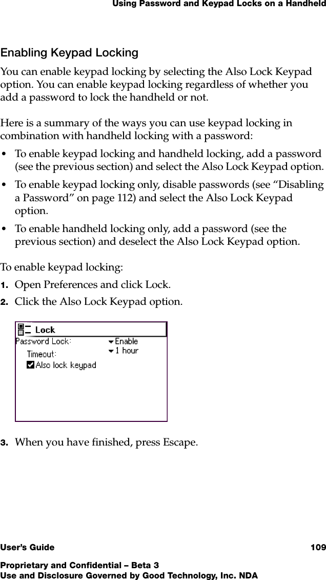 Using Password and Keypad Locks on a HandheldUser’s Guide 109Proprietary and Confidential – Beta 3Use and Disclosure Governed by Good Technology, Inc. NDAEnabling Keypad LockingYou can enable keypad locking by selecting the Also Lock Keypad option. You can enable keypad locking regardless of whether you add a password to lock the handheld or not. Here is a summary of the ways you can use keypad locking in combination with handheld locking with a password:•To enable keypad locking and handheld locking, add a password (see the previous section) and select the Also Lock Keypad option. •To enable keypad locking only, disable passwords (see “Disabling a Password” on page 112) and select the Also Lock Keypad option. •To enable handheld locking only, add a password (see the previous section) and deselect the Also Lock Keypad option. To enable keypad locking: 1. Open Preferences and click Lock.2. Click the Also Lock Keypad option. 3. When you have finished, press Escape. 