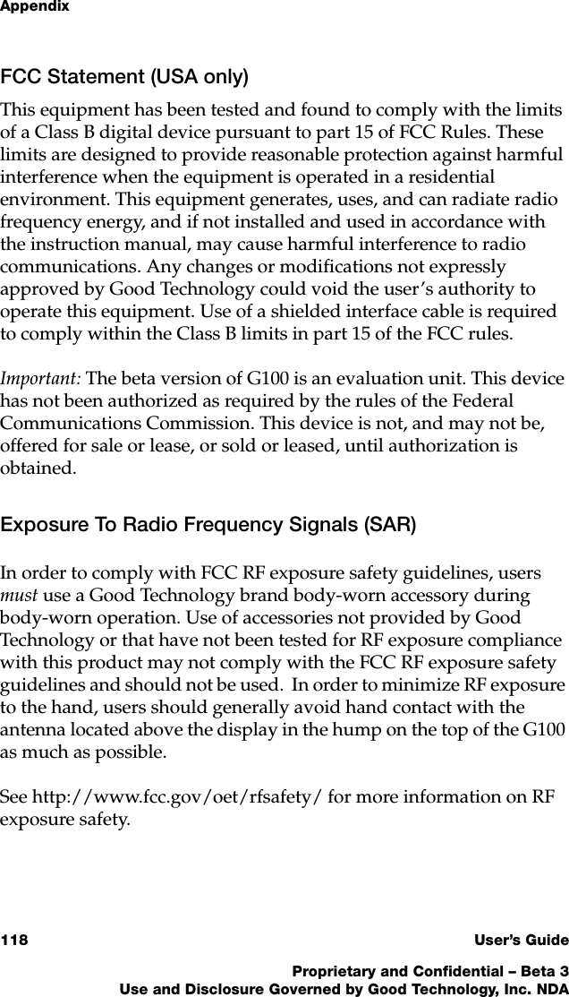 Appendix118 User’s GuideProprietary and Confidential – Beta 3Use and Disclosure Governed by Good Technology, Inc. NDAFCC Statement (USA only)This equipment has been tested and found to comply with the limits of a Class B digital device pursuant to part 15 of FCC Rules. These limits are designed to provide reasonable protection against harmful interference when the equipment is operated in a residential environment. This equipment generates, uses, and can radiate radio frequency energy, and if not installed and used in accordance with the instruction manual, may cause harmful interference to radio communications. Any changes or modifications not expressly approved by Good Technology could void the user’s authority to operate this equipment. Use of a shielded interface cable is required to comply within the Class B limits in part 15 of the FCC rules.Important: The beta version of G100 is an evaluation unit. This device has not been authorized as required by the rules of the Federal Communications Commission. This device is not, and may not be, offered for sale or lease, or sold or leased, until authorization is obtained. Exposure To Radio Frequency Signals (SAR)In order to comply with FCC RF exposure safety guidelines, users must use a Good Technology brand body-worn accessory during body-worn operation. Use of accessories not provided by Good Technology or that have not been tested for RF exposure compliance with this product may not comply with the FCC RF exposure safety guidelines and should not be used.  In order to minimize RF exposure to the hand, users should generally avoid hand contact with the antenna located above the display in the hump on the top of the G100 as much as possible. See http://www.fcc.gov/oet/rfsafety/ for more information on RF exposure safety. 