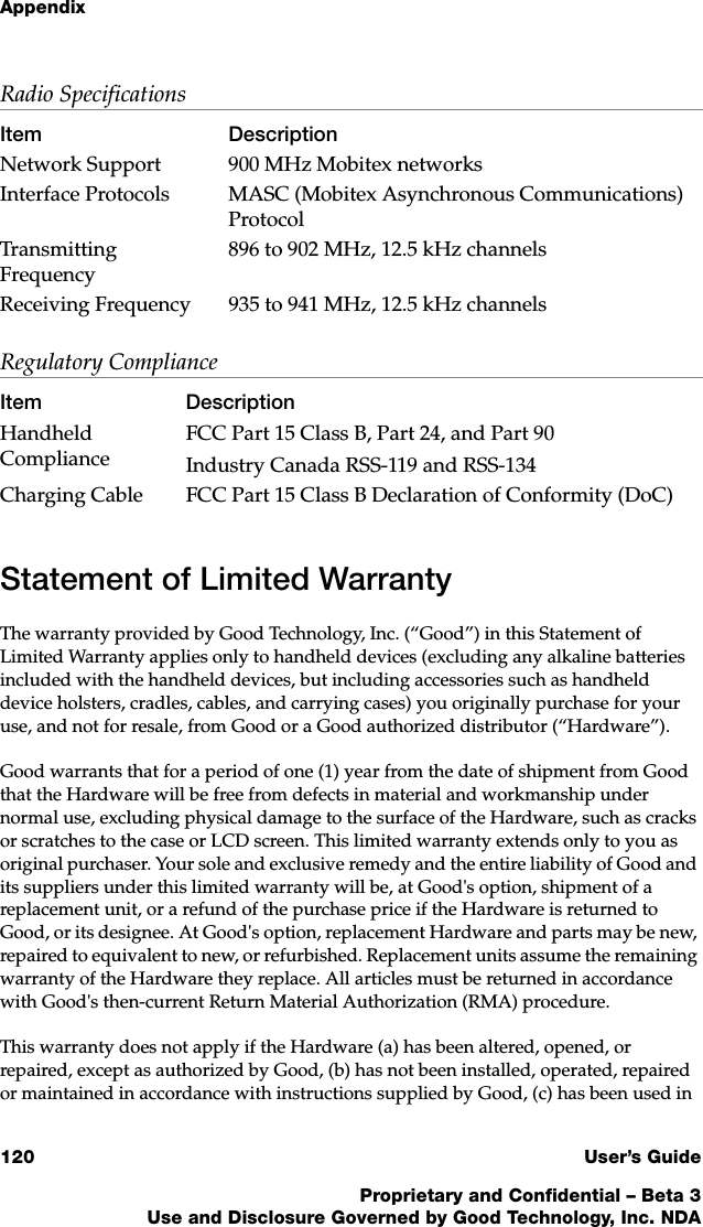 Appendix120 User’s GuideProprietary and Confidential – Beta 3Use and Disclosure Governed by Good Technology, Inc. NDAStatement of Limited WarrantyThe warranty provided by Good Technology, Inc. (“Good”) in this Statement of Limited Warranty applies only to handheld devices (excluding any alkaline batteries included with the handheld devices, but including accessories such as handheld device holsters, cradles, cables, and carrying cases) you originally purchase for your use, and not for resale, from Good or a Good authorized distributor (“Hardware”).Good warrants that for a period of one (1) year from the date of shipment from Good that the Hardware will be free from defects in material and workmanship under normal use, excluding physical damage to the surface of the Hardware, such as cracks or scratches to the case or LCD screen. This limited warranty extends only to you as original purchaser. Your sole and exclusive remedy and the entire liability of Good and its suppliers under this limited warranty will be, at Good&apos;s option, shipment of a replacement unit, or a refund of the purchase price if the Hardware is returned to Good, or its designee. At Good&apos;s option, replacement Hardware and parts may be new, repaired to equivalent to new, or refurbished. Replacement units assume the remaining warranty of the Hardware they replace. All articles must be returned in accordance with Good&apos;s then-current Return Material Authorization (RMA) procedure.This warranty does not apply if the Hardware (a) has been altered, opened, or repaired, except as authorized by Good, (b) has not been installed, operated, repaired or maintained in accordance with instructions supplied by Good, (c) has been used in Radio SpecificationsItem DescriptionNetwork Support 900 MHz Mobitex networksInterface Protocols MASC (Mobitex Asynchronous Communications) ProtocolTransmitting Frequency896 to 902 MHz, 12.5 kHz channelsReceiving Frequency 935 to 941 MHz, 12.5 kHz channelsRegulatory ComplianceItem DescriptionHandheld ComplianceFCC Part 15 Class B, Part 24, and Part 90 Industry Canada RSS-119 and RSS-134 Charging Cable FCC Part 15 Class B Declaration of Conformity (DoC)