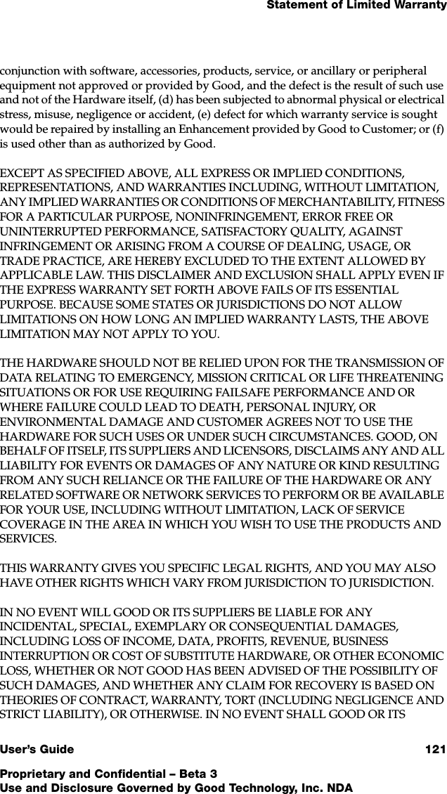 Statement of Limited WarrantyUser’s Guide 121Proprietary and Confidential – Beta 3Use and Disclosure Governed by Good Technology, Inc. NDAconjunction with software, accessories, products, service, or ancillary or peripheral equipment not approved or provided by Good, and the defect is the result of such use and not of the Hardware itself, (d) has been subjected to abnormal physical or electrical stress, misuse, negligence or accident, (e) defect for which warranty service is sought would be repaired by installing an Enhancement provided by Good to Customer; or (f) is used other than as authorized by Good.EXCEPT AS SPECIFIED ABOVE, ALL EXPRESS OR IMPLIED CONDITIONS, REPRESENTATIONS, AND WARRANTIES INCLUDING, WITHOUT LIMITATION, ANY IMPLIED WARRANTIES OR CONDITIONS OF MERCHANTABILITY, FITNESS FOR A PARTICULAR PURPOSE, NONINFRINGEMENT, ERROR FREE OR UNINTERRUPTED PERFORMANCE, SATISFACTORY QUALITY, AGAINST INFRINGEMENT OR ARISING FROM A COURSE OF DEALING, USAGE, OR TRADE PRACTICE, ARE HEREBY EXCLUDED TO THE EXTENT ALLOWED BY APPLICABLE LAW. THIS DISCLAIMER AND EXCLUSION SHALL APPLY EVEN IF THE EXPRESS WARRANTY SET FORTH ABOVE FAILS OF ITS ESSENTIAL PURPOSE. BECAUSE SOME STATES OR JURISDICTIONS DO NOT ALLOW LIMITATIONS ON HOW LONG AN IMPLIED WARRANTY LASTS, THE ABOVE LIMITATION MAY NOT APPLY TO YOU. THE HARDWARE SHOULD NOT BE RELIED UPON FOR THE TRANSMISSION OF DATA RELATING TO EMERGENCY, MISSION CRITICAL OR LIFE THREATENING SITUATIONS OR FOR USE REQUIRING FAILSAFE PERFORMANCE AND OR WHERE FAILURE COULD LEAD TO DEATH, PERSONAL INJURY, OR ENVIRONMENTAL DAMAGE AND CUSTOMER AGREES NOT TO USE THE HARDWARE FOR SUCH USES OR UNDER SUCH CIRCUMSTANCES. GOOD, ON BEHALF OF ITSELF, ITS SUPPLIERS AND LICENSORS, DISCLAIMS ANY AND ALL LIABILITY FOR EVENTS OR DAMAGES OF ANY NATURE OR KIND RESULTING FROM ANY SUCH RELIANCE OR THE FAILURE OF THE HARDWARE OR ANY RELATED SOFTWARE OR NETWORK SERVICES TO PERFORM OR BE AVAILABLE FOR YOUR USE, INCLUDING WITHOUT LIMITATION, LACK OF SERVICE COVERAGE IN THE AREA IN WHICH YOU WISH TO USE THE PRODUCTS AND SERVICES.THIS WARRANTY GIVES YOU SPECIFIC LEGAL RIGHTS, AND YOU MAY ALSO HAVE OTHER RIGHTS WHICH VARY FROM JURISDICTION TO JURISDICTION.IN NO EVENT WILL GOOD OR ITS SUPPLIERS BE LIABLE FOR ANY INCIDENTAL, SPECIAL, EXEMPLARY OR CONSEQUENTIAL DAMAGES, INCLUDING LOSS OF INCOME, DATA, PROFITS, REVENUE, BUSINESS INTERRUPTION OR COST OF SUBSTITUTE HARDWARE, OR OTHER ECONOMIC LOSS, WHETHER OR NOT GOOD HAS BEEN ADVISED OF THE POSSIBILITY OF SUCH DAMAGES, AND WHETHER ANY CLAIM FOR RECOVERY IS BASED ON THEORIES OF CONTRACT, WARRANTY, TORT (INCLUDING NEGLIGENCE AND STRICT LIABILITY), OR OTHERWISE. IN NO EVENT SHALL GOOD OR ITS 