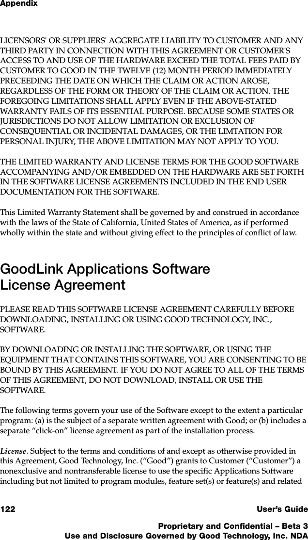 Appendix122 User’s GuideProprietary and Confidential – Beta 3Use and Disclosure Governed by Good Technology, Inc. NDALICENSORS&apos; OR SUPPLIERS&apos; AGGREGATE LIABILITY TO CUSTOMER AND ANY THIRD PARTY IN CONNECTION WITH THIS AGREEMENT OR CUSTOMER&apos;S ACCESS TO AND USE OF THE HARDWARE EXCEED THE TOTAL FEES PAID BY CUSTOMER TO GOOD IN THE TWELVE (12) MONTH PERIOD IMMEDIATELY PRECEEDING THE DATE ON WHICH THE CLAIM OR ACTION AROSE, REGARDLESS OF THE FORM OR THEORY OF THE CLAIM OR ACTION. THE FOREGOING LIMITATIONS SHALL APPLY EVEN IF THE ABOVE-STATED WARRANTY FAILS OF ITS ESSENTIAL PURPOSE. BECAUSE SOME STATES OR JURISDICTIONS DO NOT ALLOW LIMITATION OR EXCLUSION OF CONSEQUENTIAL OR INCIDENTAL DAMAGES, OR THE LIMTATION FOR PERSONAL INJURY, THE ABOVE LIMITATION MAY NOT APPLY TO YOU.THE LIMITED WARRANTY AND LICENSE TERMS FOR THE GOOD SOFTWARE ACCOMPANYING AND/OR EMBEDDED ON THE HARDWARE ARE SET FORTH IN THE SOFTWARE LICENSE AGREEMENTS INCLUDED IN THE END USER DOCUMENTATION FOR THE SOFTWARE.This Limited Warranty Statement shall be governed by and construed in accordance with the laws of the State of California, United States of America, as if performed wholly within the state and without giving effect to the principles of conflict of law. GoodLink Applications Software License AgreementPLEASE READ THIS SOFTWARE LICENSE AGREEMENT CAREFULLY BEFORE DOWNLOADING, INSTALLING OR USING GOOD TECHNOLOGY, INC., SOFTWARE. BY DOWNLOADING OR INSTALLING THE SOFTWARE, OR USING THE EQUIPMENT THAT CONTAINS THIS SOFTWARE, YOU ARE CONSENTING TO BE BOUND BY THIS AGREEMENT. IF YOU DO NOT AGREE TO ALL OF THE TERMS OF THIS AGREEMENT, DO NOT DOWNLOAD, INSTALL OR USE THE SOFTWARE. The following terms govern your use of the Software except to the extent a particular program: (a) is the subject of a separate written agreement with Good; or (b) includes a separate “click-on” license agreement as part of the installation process.License. Subject to the terms and conditions of and except as otherwise provided in this Agreement, Good Technology, Inc. (“Good”) grants to Customer (“Customer”) a nonexclusive and nontransferable license to use the specific Applications Software including but not limited to program modules, feature set(s) or feature(s) and related 
