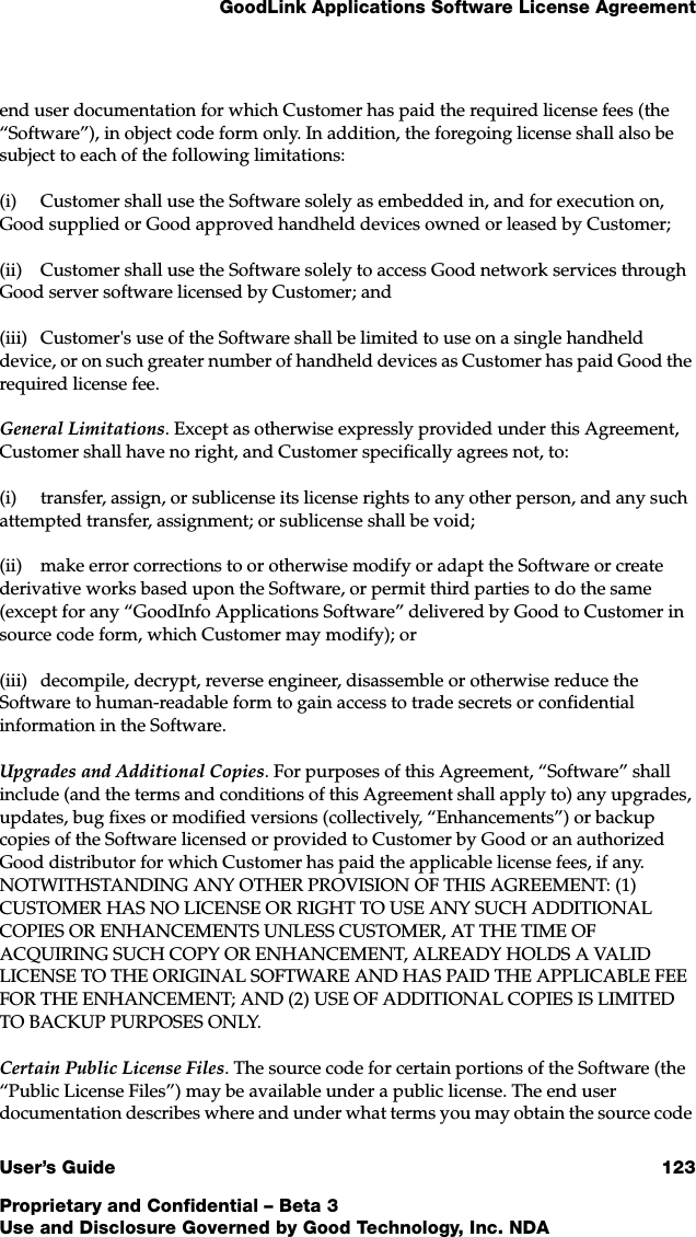 GoodLink Applications Software License AgreementUser’s Guide 123Proprietary and Confidential – Beta 3Use and Disclosure Governed by Good Technology, Inc. NDAend user documentation for which Customer has paid the required license fees (the “Software”), in object code form only. In addition, the foregoing license shall also be subject to each of the following limitations:(i) Customer shall use the Software solely as embedded in, and for execution on, Good supplied or Good approved handheld devices owned or leased by Customer;(ii) Customer shall use the Software solely to access Good network services through Good server software licensed by Customer; and (iii) Customer&apos;s use of the Software shall be limited to use on a single handheld device, or on such greater number of handheld devices as Customer has paid Good the required license fee.General Limitations. Except as otherwise expressly provided under this Agreement, Customer shall have no right, and Customer specifically agrees not, to: (i) transfer, assign, or sublicense its license rights to any other person, and any such attempted transfer, assignment; or sublicense shall be void; (ii) make error corrections to or otherwise modify or adapt the Software or create derivative works based upon the Software, or permit third parties to do the same (except for any “GoodInfo Applications Software” delivered by Good to Customer in source code form, which Customer may modify); or(iii) decompile, decrypt, reverse engineer, disassemble or otherwise reduce the Software to human-readable form to gain access to trade secrets or confidential information in the Software. Upgrades and Additional Copies. For purposes of this Agreement, “Software” shall include (and the terms and conditions of this Agreement shall apply to) any upgrades, updates, bug fixes or modified versions (collectively, “Enhancements”) or backup copies of the Software licensed or provided to Customer by Good or an authorized Good distributor for which Customer has paid the applicable license fees, if any. NOTWITHSTANDING ANY OTHER PROVISION OF THIS AGREEMENT: (1) CUSTOMER HAS NO LICENSE OR RIGHT TO USE ANY SUCH ADDITIONAL COPIES OR ENHANCEMENTS UNLESS CUSTOMER, AT THE TIME OF ACQUIRING SUCH COPY OR ENHANCEMENT, ALREADY HOLDS A VALID LICENSE TO THE ORIGINAL SOFTWARE AND HAS PAID THE APPLICABLE FEE FOR THE ENHANCEMENT; AND (2) USE OF ADDITIONAL COPIES IS LIMITED TO BACKUP PURPOSES ONLY.Certain Public License Files. The source code for certain portions of the Software (the “Public License Files”) may be available under a public license. The end user documentation describes where and under what terms you may obtain the source code 