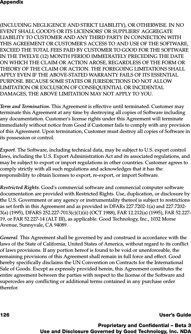 Appendix126 User’s GuideProprietary and Confidential – Beta 3Use and Disclosure Governed by Good Technology, Inc. NDA(INCLUDING NEGLIGENCE AND STRICT LIABILITY), OR OTHERWISE. IN NO EVENT SHALL GOOD&apos;S OR ITS LICENSORS&apos; OR SUPPLIERS&apos; AGGREGATE LIABILITY TO CUSTOMER AND ANY THIRD PARTY IN CONNECTION WITH THIS AGREEMENT OR CUSTOMER&apos;S ACCESS TO AND USE OF THE SOFTWARE, EXCEED THE TOTAL FEES PAID BY CUSTOMER TO GOOD FOR THE SOFTWARE IN THE TWELVE (12) MONTH PERIOD IMMEDIATELY PRECEDING THE DATE ON WHICH THE CLAIM OR ACTION AROSE, REGARDLESS OF THE FORM OR THEORY OF THE CLAIM OR ACTION. THE FOREGOING LIMITATIONS SHALL APPLY EVEN IF THE ABOVE-STATED WARRANTY FAILS OF ITS ESSENTIAL PURPOSE. BECAUSE SOME STATES OR JURISDICTIONS DO NOT ALLOW LIMITATION OR EXCLUSION OF CONSEQUENTIAL OR INCIDENTAL DAMAGES, THE ABOVE LIMITATION MAY NOT APPLY TO YOU. Term and Termination. This Agreement is effective until terminated. Customer may terminate this Agreement at any time by destroying all copies of Software including any documentation. Customer&apos;s license rights under this Agreement will terminate immediately without notice from Good if Customer fails to comply with any provision of this Agreement. Upon termination, Customer must destroy all copies of Software in its possession or control.Export. The Software, including technical data, may be subject to U.S. export control laws, including the U.S. Export Administration Act and its associated regulations, and may be subject to export or import regulations in other countries. Customer agrees to comply strictly with all such regulations and acknowledges that it has the responsibility to obtain licenses to export, re-export, or import Software.Restricted Rights. Good&apos;s commercial software and commercial computer software documentation are provided with Restricted Rights. Use, duplication, or disclosure by the U.S. Government or any agency or instrumentality thereof is subject to restrictions as set forth in this Agreement and as provided in DFARs 227.7202-1(a) and 227.7202-3(a) (1995), DFARS 252.227-7013(c)(1)(ii) (OCT 1988), FAR 12.212(a) (1995), FAR 52.227-19, or FAR 52.227-14 (ALT III), as applicable. Good Technology, Inc., 1032 Morse Avenue, Sunnyvale, CA 94089.General. This Agreement shall be governed by and construed in accordance with the laws of the State of California, United States of America, without regard to its conflict of laws provisions. If any portion hereof is found to be void or unenforceable, the remaining provisions of this Agreement shall remain in full force and effect. Good hereby specifically disclaims the UN Convention on Contracts for the International Sale of Goods. Except as expressly provided herein, this Agreement constitutes the entire agreement between the parties with respect to the license of the Software and supercedes any conflicting or additional terms contained in any purchase order therefor. 