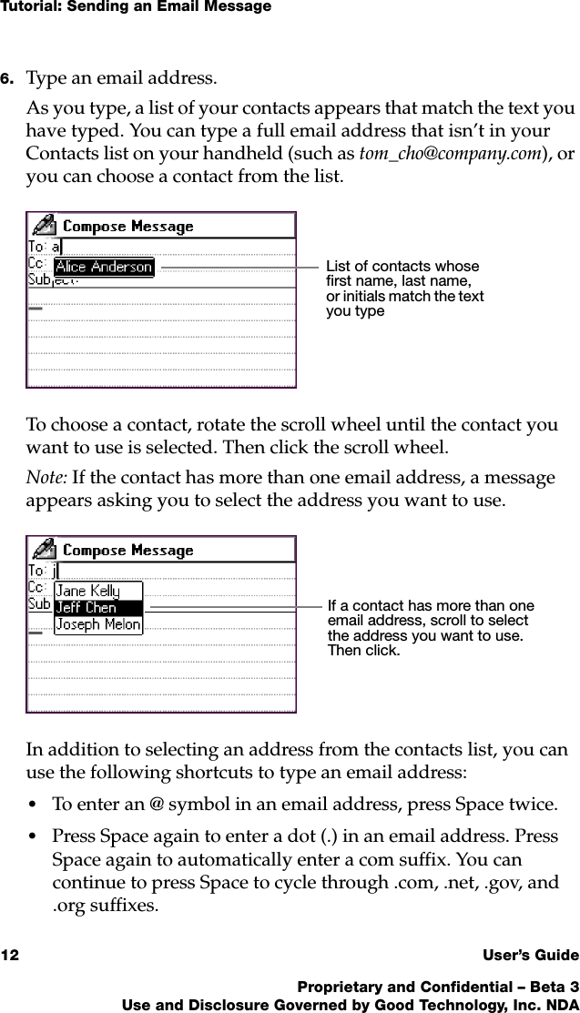 Tutorial: Sending an Email Message12 User’s GuideProprietary and Confidential – Beta 3Use and Disclosure Governed by Good Technology, Inc. NDA6. Type an email address.As you type, a list of your contacts appears that match the text you have typed. You can type a full email address that isn’t in your Contacts list on your handheld (such as tom_cho@company.com), or you can choose a contact from the list. To choose a contact, rotate the scroll wheel until the contact you want to use is selected. Then click the scroll wheel.Note: If the contact has more than one email address, a message appears asking you to select the address you want to use.In addition to selecting an address from the contacts list, you can use the following shortcuts to type an email address:•To enter an @ symbol in an email address, press Space twice.•Press Space again to enter a dot (.) in an email address. Press Space again to automatically enter a com suffix. You can continue to press Space to cycle through .com, .net, .gov, and .org suffixes.List of contacts whose first name, last name, or initials match the text you typeIf a contact has more than one email address, scroll to select the address you want to use. Then click.