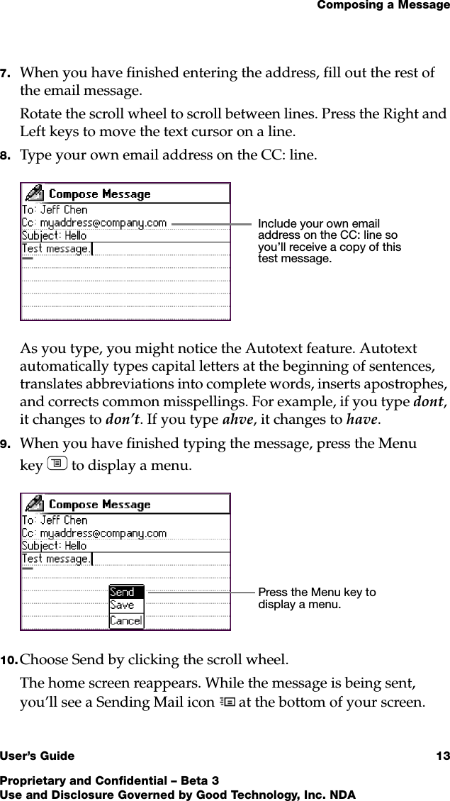 Composing a MessageUser’s Guide 13Proprietary and Confidential – Beta 3Use and Disclosure Governed by Good Technology, Inc. NDA7. When you have finished entering the address, fill out the rest of the email message.Rotate the scroll wheel to scroll between lines. Press the Right and Left keys to move the text cursor on a line. 8. Type your own email address on the CC: line.As you type, you might notice the Autotext feature. Autotext automatically types capital letters at the beginning of sentences, translates abbreviations into complete words, inserts apostrophes, and corrects common misspellings. For example, if you type dont, it changes to don’t. If you type ahve, it changes to have. 9. When you have finished typing the message, press the Menu key  to display a menu. 10. Choose Send by clicking the scroll wheel.The home screen reappears. While the message is being sent, you’ll see a Sending Mail icon   at the bottom of your screen. Include your own email address on the CC: line so you’ll receive a copy of this test message.Press the Menu key to display a menu.