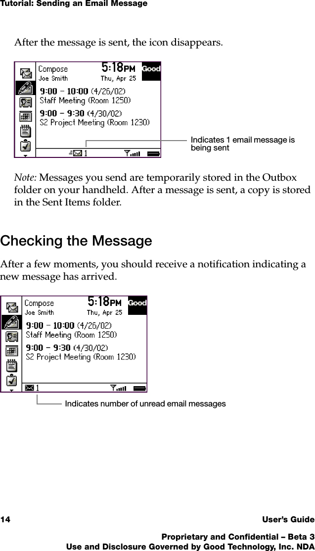 Tutorial: Sending an Email Message14 User’s GuideProprietary and Confidential – Beta 3Use and Disclosure Governed by Good Technology, Inc. NDAAfter the message is sent, the icon disappears.Note: Messages you send are temporarily stored in the Outbox folder on your handheld. After a message is sent, a copy is stored in the Sent Items folder. Checking the MessageAfter a few moments, you should receive a notification indicating a new message has arrived. Indicates 1 email message is being sentIndicates number of unread email messages 