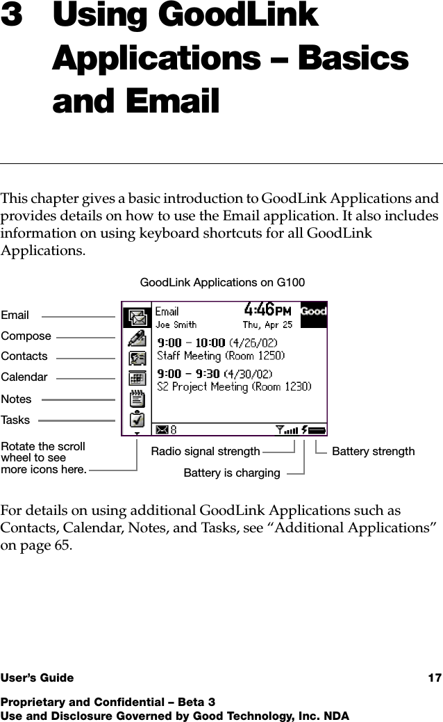 User’s Guide 17Proprietary and Confidential – Beta 3Use and Disclosure Governed by Good Technology, Inc. NDA3 Using GoodLink Applications – Basics and EmailThis chapter gives a basic introduction to GoodLink Applications and provides details on how to use the Email application. It also includes information on using keyboard shortcuts for all GoodLink Applications.For details on using additional GoodLink Applications such as Contacts, Calendar, Notes, and Tasks, see “Additional Applications” on page 65.ContactsTa s k sCalendarEmailNotesComposeRadio signal strengthRotate the scroll wheel to see more icons here.GoodLink Applications on G100Battery strengthBattery is charging