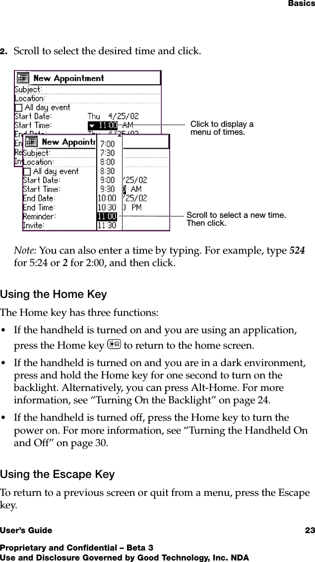 BasicsUser’s Guide 23Proprietary and Confidential – Beta 3Use and Disclosure Governed by Good Technology, Inc. NDA2. Scroll to select the desired time and click.Note: You can also enter a time by typing. For example, type 524 for 5:24 or 2 for 2:00, and then click.Using the Home KeyThe Home key has three functions:•If the handheld is turned on and you are using an application, press the Home key  to return to the home screen. •If the handheld is turned on and you are in a dark environment, press and hold the Home key for one second to turn on the backlight. Alternatively, you can press Alt-Home. For more information, see “Turning On the Backlight” on page 24. •If the handheld is turned off, press the Home key to turn the power on. For more information, see “Turning the Handheld On and Off” on page 30.Using the Escape KeyTo return to a previous screen or quit from a menu, press the Escape key.Click to display a menu of times.Scroll to select a new time. Then click.