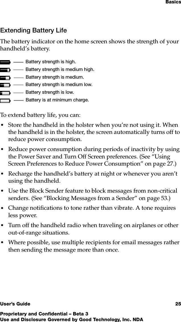 BasicsUser’s Guide 25Proprietary and Confidential – Beta 3Use and Disclosure Governed by Good Technology, Inc. NDAExtending Battery LifeThe battery indicator on the home screen shows the strength of your handheld’s battery.To extend battery life, you can:•Store the handheld in the holster when you’re not using it. When the handheld is in the holster, the screen automatically turns off to reduce power consumption. •Reduce power consumption during periods of inactivity by using the Power Saver and Turn Off Screen preferences. (See “Using Screen Preferences to Reduce Power Consumption” on page 27.) •Recharge the handheld’s battery at night or whenever you aren’t using the handheld. •Use the Block Sender feature to block messages from non-critical senders. (See “Blocking Messages from a Sender” on page 53.) •Change notifications to tone rather than vibrate. A tone requires less power.•Turn off the handheld radio when traveling on airplanes or other out-of-range situations.•Where possible, use multiple recipients for email messages rather then sending the message more than once.Battery strength is high.Battery strength is low.Battery is at minimum charge.Battery strength is medium.Battery strength is medium high.Battery strength is medium low.