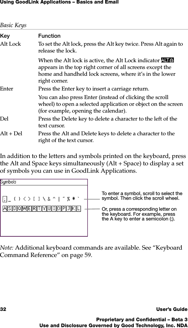 Using GoodLink Applications – Basics and Email32 User’s GuideProprietary and Confidential – Beta 3Use and Disclosure Governed by Good Technology, Inc. NDAIn addition to the letters and symbols printed on the keyboard, press the Alt and Space keys simultaneously (Alt + Space) to display a set of symbols you can use in GoodLink Applications. Note: Additional keyboard commands are available. See “Keyboard Command Reference” on page 59.Alt Lock To set the Alt lock, press the Alt key twice. Press Alt again to release the lock. When the Alt lock is active, the Alt Lock indicator  appears in the top right corner of all screens except the home and handheld lock screens, where it’s in the lower right corner.Enter  Press the Enter key to insert a carriage return.You can also press Enter (instead of clicking the scroll wheel) to open a selected application or object on the screen (for example, opening the calendar).Del Press the Delete key to delete a character to the left of the text cursor. Alt + Del Press the Alt and Delete keys to delete a character to the right of the text cursor. Basic KeysKey FunctionTo enter a symbol, scroll to select the symbol. Then click the scroll wheel.Or, press a corresponding letter on the keyboard. For example, press the A key to enter a semicolon (;).