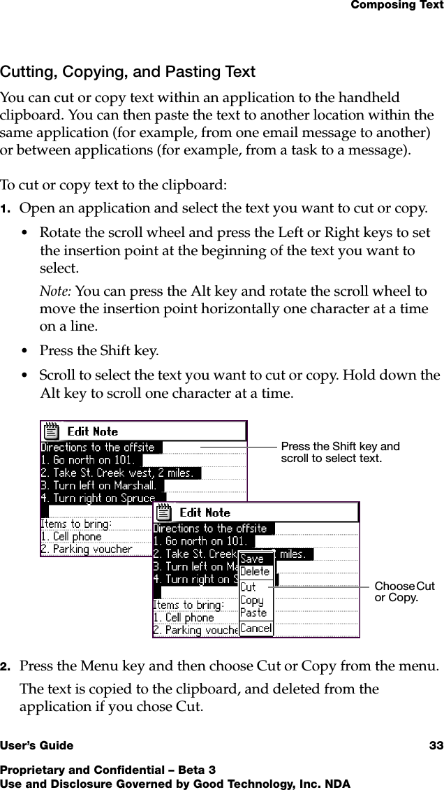 Composing TextUser’s Guide 33Proprietary and Confidential – Beta 3Use and Disclosure Governed by Good Technology, Inc. NDACutting, Copying, and Pasting TextYou can cut or copy text within an application to the handheld clipboard. You can then paste the text to another location within the same application (for example, from one email message to another) or between applications (for example, from a task to a message).To cut or copy text to the clipboard:1. Open an application and select the text you want to cut or copy.•Rotate the scroll wheel and press the Left or Right keys to set the insertion point at the beginning of the text you want to select. Note: You can press the Alt key and rotate the scroll wheel to move the insertion point horizontally one character at a time on a line.•Press the Shift key.•Scroll to select the text you want to cut or copy. Hold down the Alt key to scroll one character at a time. 2. Press the Menu key and then choose Cut or Copy from the menu.The text is copied to the clipboard, and deleted from the application if you chose Cut.Press the Shift key and scroll to select text.Choose Cut or Copy.