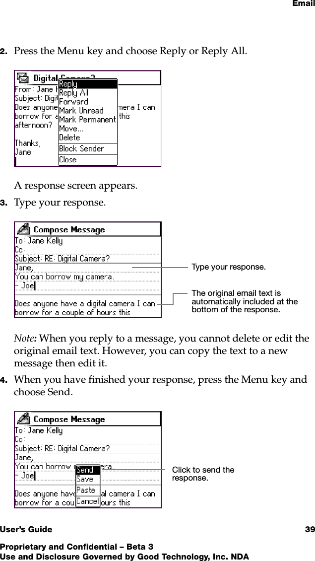 EmailUser’s Guide 39Proprietary and Confidential – Beta 3Use and Disclosure Governed by Good Technology, Inc. NDA2. Press the Menu key and choose Reply or Reply All.A response screen appears. 3. Type your response. Note: When you reply to a message, you cannot delete or edit the original email text. However, you can copy the text to a new message then edit it.4. When you have finished your response, press the Menu key and choose Send.Type your response.The original email text is automatically included at the bottom of the response. Click to send the response.