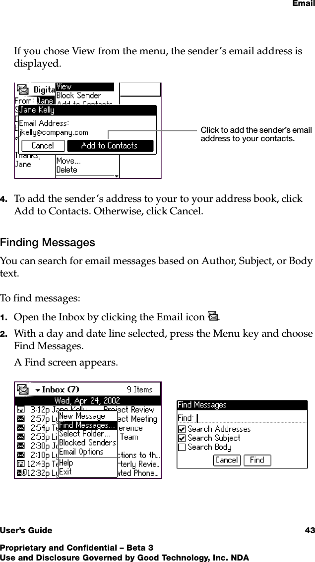EmailUser’s Guide 43Proprietary and Confidential – Beta 3Use and Disclosure Governed by Good Technology, Inc. NDAIf you chose View from the menu, the sender’s email address is displayed. 4. To add the sender’s address to your to your address book, click Add to Contacts. Otherwise, click Cancel. Finding MessagesYou can search for email messages based on Author, Subject, or Body text. To find messages:1. Open the Inbox by clicking the Email icon . 2. With a day and date line selected, press the Menu key and choose Find Messages.A Find screen appears.Click to add the sender’s email address to your contacts.