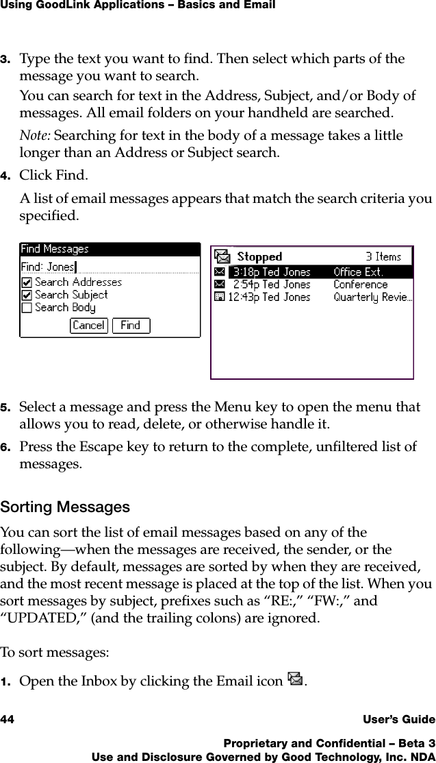 Using GoodLink Applications – Basics and Email44 User’s GuideProprietary and Confidential – Beta 3Use and Disclosure Governed by Good Technology, Inc. NDA3. Type the text you want to find. Then select which parts of the message you want to search. You can search for text in the Address, Subject, and/or Body of messages. All email folders on your handheld are searched.Note: Searching for text in the body of a message takes a little longer than an Address or Subject search.4. Click Find.A list of email messages appears that match the search criteria you specified. 5. Select a message and press the Menu key to open the menu that allows you to read, delete, or otherwise handle it.6. Press the Escape key to return to the complete, unfiltered list of messages.Sorting MessagesYou can sort the list of email messages based on any of the following—when the messages are received, the sender, or the subject. By default, messages are sorted by when they are received, and the most recent message is placed at the top of the list. When you sort messages by subject, prefixes such as “RE:,” “FW:,” and “UPDATED,” (and the trailing colons) are ignored.To sort messages:1. Open the Inbox by clicking the Email icon . 