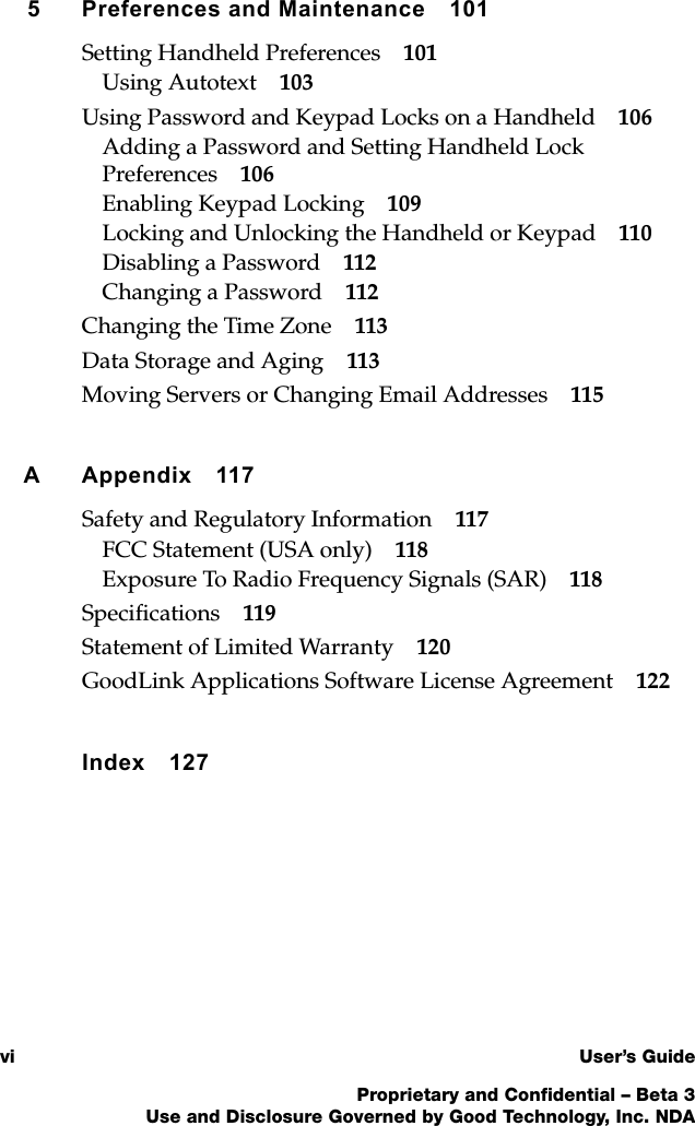 vi User’s GuideProprietary and Confidential – Beta 3Use and Disclosure Governed by Good Technology, Inc. NDA5 Preferences and Maintenance 101Setting Handheld Preferences 101Using Autotext 103Using Password and Keypad Locks on a Handheld 106Adding a Password and Setting Handheld Lock Preferences 106Enabling Keypad Locking 109Locking and Unlocking the Handheld or Keypad 110Disabling a Password 112Changing a Password 112Changing the Time Zone 113Data Storage and Aging 113Moving Servers or Changing Email Addresses 115A Appendix 117Safety and Regulatory Information 117FCC Statement (USA only) 118Exposure To Radio Frequency Signals (SAR) 118Specifications 119Statement of Limited Warranty 120GoodLink Applications Software License Agreement 122Index 127