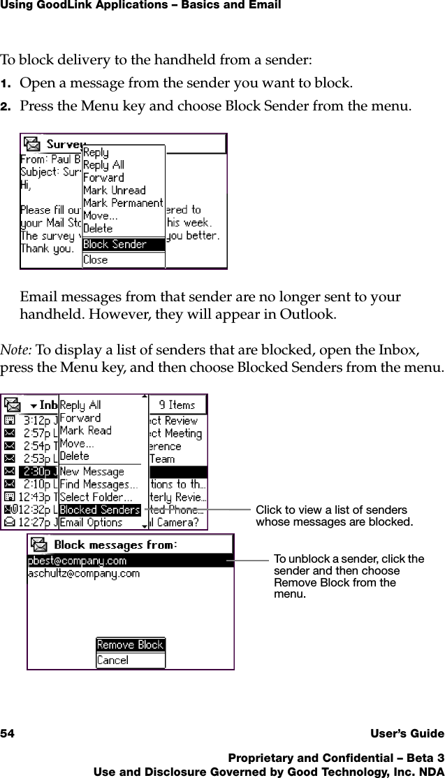 Using GoodLink Applications – Basics and Email54 User’s GuideProprietary and Confidential – Beta 3Use and Disclosure Governed by Good Technology, Inc. NDATo block delivery to the handheld from a sender:1. Open a message from the sender you want to block.2. Press the Menu key and choose Block Sender from the menu.Email messages from that sender are no longer sent to your handheld. However, they will appear in Outlook.Note: To display a list of senders that are blocked, open the Inbox, press the Menu key, and then choose Blocked Senders from the menu.Click to view a list of senders whose messages are blocked.To unblock a sender, click the sender and then choose Remove Block from the menu.