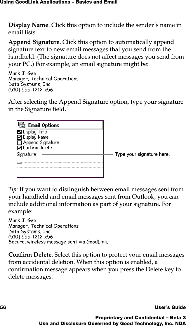 Using GoodLink Applications – Basics and Email56 User’s GuideProprietary and Confidential – Beta 3Use and Disclosure Governed by Good Technology, Inc. NDADisplay Name. Click this option to include the sender’s name in email lists.Append Signature. Click this option to automatically append signature text to new email messages that you send from the handheld. (The signature does not affect messages you send from your PC.) For example, an email signature might be:Mark J. GeeManager, Technical OperationsData Systems, Inc.(510) 555-1212 x56After selecting the Append Signature option, type your signature in the Signature field. Tip: If you want to distinguish between email messages sent from your handheld and email messages sent from Outlook, you can include additional information as part of your signature. For example:Mark J. GeeManager, Technical OperationsData Systems, Inc.(510) 555-1212 x56Secure, wireless message sent via GoodLink.Confirm Delete. Select this option to protect your email messages from accidental deletion. When this option is enabled, a confirmation message appears when you press the Delete key to delete messages. Type your signature here.